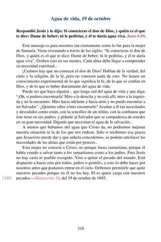 Agua de vida, 19 de octubre
Respondió Jesús y le dijo: Si conocieras el don de Dios, y quién es el que
te dice: Dame de beber; tú le pedirías, y él te daría agua viva. Juan 4:10.
Este mensaje es para nosotros tan ciertamente como lo fue para la mujer
de Samaria. Viene resonando a través de los siglos: “Si conocieras el don de
Dios, y quién es el que te dice: Dame de beber; tú le pedirías, y él te daría
agua viva”. Graben esto en sus mentes. Cada alma debe llegar a comprender
su necesidad espiritual...
¡Cuántos hay que no conocen el don de Dios! Hablan de la verdad, del
cielo y la religión, de la fe, pero no conocen nada de esto. No tienen un
conocimiento experimental de lo que signiﬁca la fe, de lo que es conﬁar en
Dios, y de lo que es beber diariamente del agua de vida.
Puede ser que haya alguien... que tenga sed del agua de vida y que diga:
“¡Oh, si pudiera encontrarla! Miro a la derecha y no está allí; miro a la izquier-
da y no la encuentro. Miro hacia adelante y hacia atrás y no puedo encontrar a
mi Salvador”. ¿Quieren saber cómo encontrarlo? Acudan a él tan necesitados
y desvalidos como están, con la sencillez de un niñito, con la conﬁanza que
éste tiene en sus padres, y pídanle al Salvador que se compadezca de ustedes
en su gran necesidad. Díganle que necesitan el agua de la salvación...
A menos que bebamos del agua que Cristo da, no podremos mejorar
nuestra situación ni la de los que nos rodean. Sólo si recibimos esa gracia
que Jesucristo puede dar y que anhela concedernos, se podrán satisfacer las
necesidades de las almas que están por perecer...
Esta mujer no conocía a Cristo, no porque fuera samaritana, porque él
había venido a salvar tanto a los samaritanos como a los judíos. Para Jesús
no hay casta ni pueblo escogido. Vino a quitar el pecado del mundo. Está
dispuesto a hacer esto por todos, judíos o gentiles, y esto lo debe hacer por
nosotros antes que podamos entrar en el cielo. Debemos permitirle que quite
nuestros pecados porque en él no los hay. El es quien carga con nuestros
pecados.—Manuscrito 18, del 19 de octubre de 1895.[300]
310
 