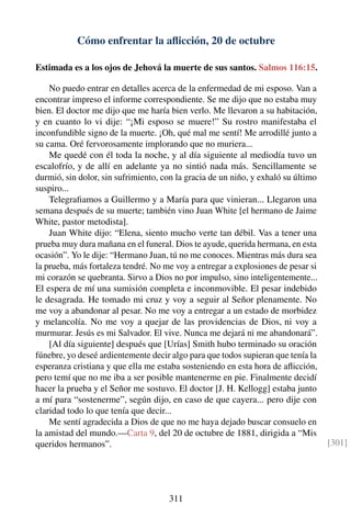 Cómo enfrentar la aﬂicción, 20 de octubre
Estimada es a los ojos de Jehová la muerte de sus santos. Salmos 116:15.
No puedo entrar en detalles acerca de la enfermedad de mi esposo. Van a
encontrar impreso el informe correspondiente. Se me dijo que no estaba muy
bien. El doctor me dijo que me haría bien verlo. Me llevaron a su habitación,
y en cuanto lo vi dije: “¡Mi esposo se muere!” Su rostro manifestaba el
inconfundible signo de la muerte. ¡Oh, qué mal me sentí! Me arrodillé junto a
su cama. Oré fervorosamente implorando que no muriera...
Me quedé con él toda la noche, y al día siguiente al mediodía tuvo un
escalofrío, y de allí en adelante ya no sintió nada más. Sencillamente se
durmió, sin dolor, sin sufrimiento, con la gracia de un niño, y exhaló su último
suspiro...
Telegraﬁamos a Guillermo y a María para que vinieran... Llegaron una
semana después de su muerte; también vino Juan White [el hermano de Jaime
White, pastor metodista].
Juan White dijo: “Elena, siento mucho verte tan débil. Vas a tener una
prueba muy dura mañana en el funeral. Dios te ayude, querida hermana, en esta
ocasión”. Yo le dije: “Hermano Juan, tú no me conoces. Mientras más dura sea
la prueba, más fortaleza tendré. No me voy a entregar a explosiones de pesar si
mi corazón se quebranta. Sirvo a Dios no por impulso, sino inteligentemente...
El espera de mí una sumisión completa e inconmovible. El pesar indebido
le desagrada. He tomado mi cruz y voy a seguir al Señor plenamente. No
me voy a abandonar al pesar. No me voy a entregar a un estado de morbidez
y melancolía. No me voy a quejar de las providencias de Dios, ni voy a
murmurar. Jesús es mi Salvador. El vive. Nunca me dejará ni me abandonará”.
[Al día siguiente] después que [Urías] Smith hubo terminado su oración
fúnebre, yo deseé ardientemente decir algo para que todos supieran que tenía la
esperanza cristiana y que ella me estaba sosteniendo en esta hora de aﬂicción,
pero temí que no me iba a ser posible mantenerme en pie. Finalmente decidí
hacer la prueba y el Señor me sostuvo. El doctor [J. H. Kellogg] estaba junto
a mí para “sostenerme”, según dijo, en caso de que cayera... pero dije con
claridad todo lo que tenía que decir...
Me sentí agradecida a Dios de que no me haya dejado buscar consuelo en
la amistad del mundo.—Carta 9, del 20 de octubre de 1881, dirigida a “Mis
queridos hermanos”. [301]
311
 