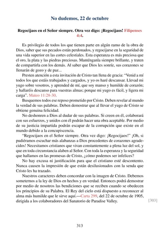 No dudemos, 22 de octubre
Regocijaos en el Señor siempre. Otra vez digo: ¡Regocijaos! Filipenses
4:4.
Es privilegio de todos los que tienen parte en algún ramo de la obra de
Dios, saber que sus pecados están perdonados, y regocijarse en la seguridad de
una vida superior en las cortes celestiales. Esta esperanza es más preciosa que
el oro, la plata y las piedras preciosas. Manténganla siempre brillante, y traten
de compartirla con los demás. Al saber que Dios les sonríe, sus corazones se
llenarán de gozo y de paz...
Presten atención a esta invitación de Cristo tan llena de gracia: “Venid a mí
todos los que estáis trabajados y cargados, y yo os haré descansar. Llevad mi
yugo sobre vosotros, y aprended de mí, que soy manso y humilde de corazón;
y hallaréis descanso para vuestras almas; porque mi yugo es fácil, y ligera mi
carga”. Mateo 11:28-30.
Busquemos todos ese reposo prometido por Cristo. Deben revelar al mundo
la verdad de sus palabras. Deben demostrar que al llevar el yugo de Cristo se
obtiene genuina felicidad.
No deshonren a Dios al dudar de sus palabras. Si creen en él, colaborará
con sus esfuerzos, y unidos con él podrán hacer una obra aceptable. Por medio
de su justicia impartida podrán escapar de la corrupción que existe en el
mundo debido a la concupiscencia.
“Regocijaos en el Señor siempre. Otra vez digo: ¡Regocijaos!” ¡Oh, si
pudiéramos escuchar más alabanzas a Dios procedentes de corazones agrade-
cidos! Necesitamos cristianos que vivan constantemente a plena luz del sol, y
que en toda circunstancia alaben al Señor. Con toda la esperanza y la seguridad
que hallamos en las promesas de Cristo, ¿cómo podemos ser infelices?
No hay excusa ni justiﬁcación para que el cristiano esté descontento.
Nunca causen la impresión de que están desilusionados con la senda que
Cristo les ha trazado.
Nuestros caracteres deben concordar con la imagen de Cristo. Debemos
someternos a la ley de Dios en hechos y en verdad. Entonces podrá demostrar
por medio de nosotros las bendiciones que se reciben cuando se obedecen
los principios de su Palabra. El Rey del cielo está dispuesto a reconocer al
alma más humilde que le sirve aquí.—Carta 299, del 22 de octubre de 1905,
dirigida a los colaboradores del Sanatorio de Paradise Valley. [303]
313
 
