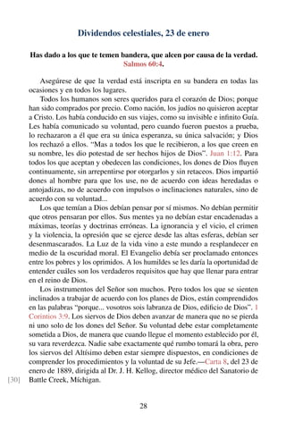 Dividendos celestiales, 23 de enero
Has dado a los que te temen bandera, que alcen por causa de la verdad.
Salmos 60:4.
Asegúrese de que la verdad está inscripta en su bandera en todas las
ocasiones y en todos los lugares.
Todos los humanos son seres queridos para el corazón de Dios; porque
han sido comprados por precio. Como nación, los judíos no quisieron aceptar
a Cristo. Los había conducido en sus viajes, como su invisible e inﬁnito Guía.
Les había comunicado su voluntad, pero cuando fueron puestos a prueba,
lo rechazaron a él que era su única esperanza, su única salvación; y Dios
los rechazó a ellos. “Mas a todos los que le recibieron, a los que creen en
su nombre, les dio potestad de ser hechos hijos de Dios”. Juan 1:12. Para
todos los que aceptan y obedecen las condiciones, los dones de Dios ﬂuyen
continuamente, sin arrepentirse por otorgarlos y sin retaceos. Dios impartió
dones al hombre para que los use, no de acuerdo con ideas heredadas o
antojadizas, no de acuerdo con impulsos o inclinaciones naturales, sino de
acuerdo con su voluntad...
Los que temían a Dios debían pensar por sí mismos. No debían permitir
que otros pensaran por ellos. Sus mentes ya no debían estar encadenadas a
máximas, teorías y doctrinas erróneas. La ignorancia y el vicio, el crimen
y la violencia, la opresión que se ejerce desde las altas esferas, debían ser
desenmascarados. La Luz de la vida vino a este mundo a resplandecer en
medio de la oscuridad moral. El Evangelio debía ser proclamado entonces
entre los pobres y los oprimidos. A los humildes se les daría la oportunidad de
entender cuáles son los verdaderos requisitos que hay que llenar para entrar
en el reino de Dios.
Los instrumentos del Señor son muchos. Pero todos los que se sienten
inclinados a trabajar de acuerdo con los planes de Dios, están comprendidos
en las palabras “porque... vosotros sois labranza de Dios, ediﬁcio de Dios”. 1
Corintios 3:9. Los siervos de Dios deben avanzar de manera que no se pierda
ni uno solo de los dones del Señor. Su voluntad debe estar completamente
sometida a Dios, de manera que cuando llegue el momento establecido por él,
su vara reverdezca. Nadie sabe exactamente qué rumbo tomará la obra, pero
los siervos del Altísimo deben estar siempre dispuestos, en condiciones de
comprender los procedimientos y la voluntad de su Jefe.—Carta 8, del 23 de
enero de 1889, dirigida al Dr. J. H. Kellog, director médico del Sanatorio de
Battle Creek, Míchigan.[30]
28
 