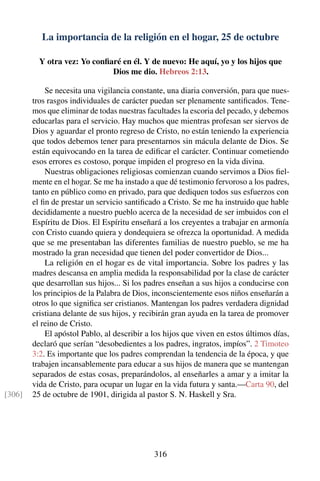 La importancia de la religión en el hogar, 25 de octubre
Y otra vez: Yo conﬁaré en él. Y de nuevo: He aquí, yo y los hijos que
Dios me dio. Hebreos 2:13.
Se necesita una vigilancia constante, una diaria conversión, para que nues-
tros rasgos individuales de carácter puedan ser plenamente santiﬁcados. Tene-
mos que eliminar de todas nuestras facultades la escoria del pecado, y debemos
educarlas para el servicio. Hay muchos que mientras profesan ser siervos de
Dios y aguardar el pronto regreso de Cristo, no están teniendo la experiencia
que todos debemos tener para presentarnos sin mácula delante de Dios. Se
están equivocando en la tarea de ediﬁcar el carácter. Continuar cometiendo
esos errores es costoso, porque impiden el progreso en la vida divina.
Nuestras obligaciones religiosas comienzan cuando servimos a Dios ﬁel-
mente en el hogar. Se me ha instado a que dé testimonio fervoroso a los padres,
tanto en público como en privado, para que dediquen todos sus esfuerzos con
el ﬁn de prestar un servicio santiﬁcado a Cristo. Se me ha instruido que hable
decididamente a nuestro pueblo acerca de la necesidad de ser imbuidos con el
Espíritu de Dios. El Espíritu enseñará a los creyentes a trabajar en armonía
con Cristo cuando quiera y dondequiera se ofrezca la oportunidad. A medida
que se me presentaban las diferentes familias de nuestro pueblo, se me ha
mostrado la gran necesidad que tienen del poder convertidor de Dios...
La religión en el hogar es de vital importancia. Sobre los padres y las
madres descansa en amplia medida la responsabilidad por la clase de carácter
que desarrollan sus hijos... Si los padres enseñan a sus hijos a conducirse con
los principios de la Palabra de Dios, inconscientemente esos niños enseñarán a
otros lo que signiﬁca ser cristianos. Mantengan los padres verdadera dignidad
cristiana delante de sus hijos, y recibirán gran ayuda en la tarea de promover
el reino de Cristo.
El apóstol Pablo, al describir a los hijos que viven en estos últimos días,
declaró que serían “desobedientes a los padres, ingratos, impíos”. 2 Timoteo
3:2. Es importante que los padres comprendan la tendencia de la época, y que
trabajen incansablemente para educar a sus hijos de manera que se mantengan
separados de estas cosas, preparándolos, al enseñarles a amar y a imitar la
vida de Cristo, para ocupar un lugar en la vida futura y santa.—Carta 90, del
25 de octubre de 1901, dirigida al pastor S. N. Haskell y Sra.[306]
316
 