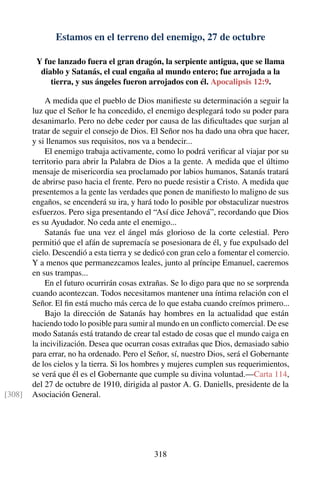 Estamos en el terreno del enemigo, 27 de octubre
Y fue lanzado fuera el gran dragón, la serpiente antigua, que se llama
diablo y Satanás, el cual engaña al mundo entero; fue arrojada a la
tierra, y sus ángeles fueron arrojados con él. Apocalipsis 12:9.
A medida que el pueblo de Dios maniﬁeste su determinación a seguir la
luz que el Señor le ha concedido, el enemigo desplegará todo su poder para
desanimarlo. Pero no debe ceder por causa de las diﬁcultades que surjan al
tratar de seguir el consejo de Dios. El Señor nos ha dado una obra que hacer,
y si llenamos sus requisitos, nos va a bendecir...
El enemigo trabaja activamente, como lo podrá veriﬁcar al viajar por su
territorio para abrir la Palabra de Dios a la gente. A medida que el último
mensaje de misericordia sea proclamado por labios humanos, Satanás tratará
de abrirse paso hacia el frente. Pero no puede resistir a Cristo. A medida que
presentemos a la gente las verdades que ponen de maniﬁesto lo maligno de sus
engaños, se encenderá su ira, y hará todo lo posible por obstaculizar nuestros
esfuerzos. Pero siga presentando el “Así dice Jehová”, recordando que Dios
es su Ayudador. No ceda ante el enemigo...
Satanás fue una vez el ángel más glorioso de la corte celestial. Pero
permitió que el afán de supremacía se posesionara de él, y fue expulsado del
cielo. Descendió a esta tierra y se dedicó con gran celo a fomentar el comercio.
Y a menos que permanezcamos leales, junto al príncipe Emanuel, caeremos
en sus trampas...
En el futuro ocurrirán cosas extrañas. Se lo digo para que no se sorprenda
cuando acontezcan. Todos necesitamos mantener una íntima relación con el
Señor. El ﬁn está mucho más cerca de lo que estaba cuando creímos primero...
Bajo la dirección de Satanás hay hombres en la actualidad que están
haciendo todo lo posible para sumir al mundo en un conﬂicto comercial. De ese
modo Satanás está tratando de crear tal estado de cosas que el mundo caiga en
la incivilización. Desea que ocurran cosas extrañas que Dios, demasiado sabio
para errar, no ha ordenado. Pero el Señor, sí, nuestro Dios, será el Gobernante
de los cielos y la tierra. Si los hombres y mujeres cumplen sus requerimientos,
se verá que él es el Gobernante que cumple su divina voluntad.—Carta 114,
del 27 de octubre de 1910, dirigida al pastor A. G. Daniells, presidente de la
Asociación General.[308]
318
 