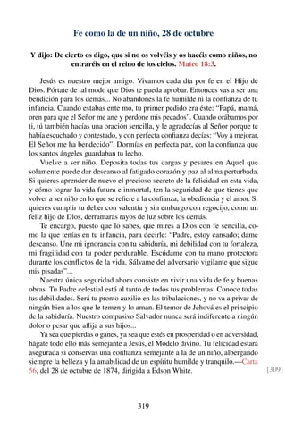 Fe como la de un niño, 28 de octubre
Y dijo: De cierto os digo, que si no os volvéis y os hacéis como niños, no
entraréis en el reino de los cielos. Mateo 18:3.
Jesús es nuestro mejor amigo. Vivamos cada día por fe en el Hijo de
Dios. Pórtate de tal modo que Dios te pueda aprobar. Entonces vas a ser una
bendición para los demás... No abandones la fe humilde ni la conﬁanza de tu
infancia. Cuando estabas ente mo, tu primer pedido era éste: “Papá, mamá,
oren para que el Señor me ane y perdone mis pecados”. Cuando orábamos por
ti, tú también hacías una oración sencilla, y le agradecías al Señor porque te
había escuchado y contestado, y con perfecta conﬁanza decías: “Voy a mejorar.
El Señor me ha bendecido”. Dormías en perfecta paz, con la conﬁanza que
los santos ángeles guardaban tu lecho.
Vuelve a ser niño. Deposita todas tus cargas y pesares en Aquel que
solamente puede dar descanso al fatigado corazón y paz al alma perturbada.
Si quieres aprender de nuevo el precioso secreto de la felicidad en esta vida,
y cómo lograr la vida futura e inmortal, ten la seguridad de que tienes que
volver a ser niño en lo que se reﬁere a la conﬁanza, la obediencia y el amor. Si
quieres cumplir tu deber con valentía y sin embargo con regocijo, como un
feliz hijo de Dlos, derramarás rayos de luz sobre los demás.
Te encargo, puesto que lo sabes, que mires a Dios con fe sencilla, co-
mo la que tenías en tu infancia, para decirle: “Padre, estoy cansado; dame
descanso. Une mi ignorancia con tu sabiduría, mi debilidad con tu fortaleza,
mi fragilidad con tu poder perdurable. Escúdame con tu mano protectora
durante los conﬂictos de la vida. Sálvame del adversario vigilante que sigue
mis pisadas”...
Nuestra única seguridad ahora consiste en vivir una vida de fe y buenas
obras. Tu Padre celestial está al tanto de todos tus problemas. Conoce todas
tus debilidades. Será tu pronto auxilio en las tribulaciones, y no va a privar de
ningún bien a los que le temen y lo aman. El temor de Jehová es el principio
de la sabiduría. Nuestro compasivo Salvador nunca será indiferente a ningún
dolor o pesar que aﬂija a sus hijos...
Ya sea que pierdas o ganes, ya sea que estés en prosperidad o en adversidad,
hágate todo ello más semejante a Jesús, el Modelo divino. Tu felicidad estará
asegurada si conservas una conﬁanza semejante a la de un niño, albergando
siempre la belleza y la amabilidad de un espíritu humilde y tranquilo.—Carta
56, del 28 de octubre de 1874, dirigida a Edson White. [309]
319
 