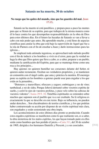 Satanás no ha muerto, 30 de octubre
No ruego que los quites del mundo, sino que los guardes del mal. Juan
17:15.
Satanás no ha muerto ni está paralítico, y prepara poco a poco las mentes
para que se llenen de su espíritu, para que trabajen de la misma manera como
él lo hace contra los que desempeñan responsabilidades en la obra de Dios
para estos últimos días. En el futuro las hazañas de Satanás se van a llevar a
cabo con más poder que antes. Ha aprendido mucho, y está lleno de argucias
cientíﬁcas para anular la obra que está bajo la supervisión de Aquel que fue a
la isla de Patmos con el ﬁn de enseñar a Juan y darle instrucciones para las
iglesias...
Se empleará toda artimaña ingeniosa, se aprovechará todo método posible
con el ﬁn de inducir a los hombres a vivir en el error, para que la verdad no
haga la obra que Dios quiere que lleve a cabo, es a saber, preparar a un pueblo,
mediante la santiﬁcación del Espíritu, para que se mantenga ﬁrme como una
roca a los principios...
Hay quienes no quieren humillar sus corazones delante del Señor, ni
quieren andar rectamente. Ocultan sus verdaderos propósitos, y se mantienen
en comunión con el ángel caído, que ama y práctica la mentira. El enemigo
pone su espíritu en los hombres a quienes puede usar para engañar a los que
están en la penumbra...
“Deteneos y maravillaos; ofuscaos y cegaos; embriagaos y no de vino;
tambalead, y no de sidra. Porque Jehová derramó sobre vosotros espíritu de
sueño, y cerró lo ojos de vuestros profetas, y puso velo sobre las cabezas de
vuestros videntes”. Isaías 29:9, 10. Tinieblas espirituales se extienden sobre
muchos que suponen son el pueblo que va a ser exaltado. Su fe religiosa es
exactamente la que se describe en este texto. Bajo su inﬂuencia, no pueden
andar derechos... Son elucubradores de teorías cientíﬁcas, y los que podrían
haber contrarrestado su acción por disponer de un visión espiritual más clara,
son engañados y están sosteniendo una obra impía.
Los acontecimientos de estos últimos días pronto se producirán. Cuando
estos engaños espiritistas se maniﬁesten como lo que realmente son, es a saber,
la obra misteriosa de los malos espíritus, los que hayan tomado parte en ellos
serán como hombres que han perdido el juicio.—Carta 311, del 30 de octubre
de 1905, dirigida a los hermanos Daniells y Prescott, y a sus asociados. [311]
321
 