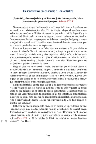 Descansemos en el señor, 31 de octubre
Joven fui, y he envejecido, y no he visto justo desamparado, ni su
descendencia que mendigue pan. Salmos 37:25.
Siento muchísimo que esté enferma y sufriendo. Aférrese de Aquel a quien
ha amado y servido todos estos años. Dio su propia vida por el mundo y ama a
todos los que confían en él. Simpatiza con los que sufren bajo la depresión y la
enfermedad. Siente todo espasmo de angustia que experimentan sus amados.
Descanse en sus brazos, y sepa que es su Salvador, su mejor Amigo, que nunca
la dejará ni la abandonará. Usted ha dependido de él durante tantos años; por
eso su alma puede descansar en esperanza.
Usted se levantará con otros ﬁeles que han creído en él, para alabarlo
con voz de triunfo. Todo lo que se espera que haga es que descanse en su
amor. No se af ija. Jesús la ama, y ahora que está débil y sufre, la lleva en sus
brazos, como un padre amante a su hijita. Confíe en Aquel en quien ha creído.
¿Acaso no la ha amado y cuidado durante toda su vida? Descanse, pues, en
las preciosas promesas que le ha dado.
El gran plan de misericordia puesto en marcha por el Señor desde el
principio del tiempo, tiene como propósito que cada alma aﬂijida confíe en
su amor. Su seguridad en este momento, cuando la duda tortura su mente, no
consiste en conﬁar en sus sentimientos, sino en el Dios viviente. Todo lo que
le pide es que confíe en él, lo reconozca como su ﬁel Salvador, que la ama, y
que le ha perdonado todas sus equivocaciones.
Se me ha instruido que le diga que él le ha perdonado todos sus pecados
y la ha revestido con su manto de justicia. Todo lo que requiere de usted
ahora es que descanse en su amor. El la esta aguardando. Usted ha librado las
batallas del Señor Jesucristo, ha guardado la fe; por lo tanto, le está guardada
la corona de vida, para que sea su recompensa en aquel día cuando se dará
vida e inmortalidad a todos los que han guardado la fe y no han negado el
nombre del Salvador.
El hecho ce que su mente esté envuelta en nubes no es evidencia de que
Cristo no sea su precioso Salvador. No porque los achaques de la edad hayan
descendido sobre usted deja de considerarla su hija... Descanse en el amor de
Cristo, hermana mía... Confíe en quien le ayudó en lo pasado y eche mano de
la fe.—Carta 299, del 31 de octubre de 1904, dirigida “A mi querida hermana
anciana”, Hna. Hare.[312]
322
 