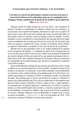 Conozcamos por nosotros mismos, 1 de noviembre
Con todo eso, aun de los gobernantes, muchos creyeron en él; pero a
causa de los fariseos no lo confesaban, para no ser expulsados de la
sinagoga. Porque amaban más la gloria de los hombres que la gloria de
Dios. Juan 12:42, 43.
Todavía mucha luz debe emanar de la ley de Dios y del Evangelio de
justicia. Cuando se comprenda el verdadero carácter de este mensaje y se
lo proclame con el poder del Espíritu, iluminará la tierra con su gloria. El
gran asunto acerca del cual todos tendrán que tomar una decisión debe ser
presentado a todas las naciones, todas las lenguas y todos los pueblos. La obra,
mediante la cual se pondrá ﬁn a la proclamación del mensaje del tercer ángel,
estará acompañada de un poder que llevará los rayos del sol de justicia por
todos los caminos y senderos de la vida, y muchos se decidirán a hacer de Dios
su supremo Gobernante, y aceptarán su ley como la norma de su gobierno.
Muchos de los que pretenden creer en la verdad cambiarán de opinión
en los momentos de peligro, y se pondrán de parte de los transgresores de
la ley de Dios para evitar la persecución. Habrá una profunda humillación
de corazón delante de Dios por parte de los que quieran permanecer ﬁeles y
leales hasta el ﬁn. Pero Satanás trabajará de tal manera sobre los elementos
no consagrados de la mente humana, que muchos no aceptarán la verdad tal
como Dios lo indica...
Existe deﬁnidamente el peligro de que muchos que profesan creer la verdad
se hallen en una situación parecida a la de los judíos. Aceptan las ideas de los
hombres con quienes se relacionan, no por haber adoptado concienzudamente
sus doctrinas como verdad mediante el escudriñamiento de las Escrituras. Les
suplico que pongan su conﬁanza en Dios; no idolatren a nadie; no dependan
de nadie. No permitan que el amor a un hombre los induzca a ubicarlo en
puestos de responsabilidad que él no está en condiciones de desempeñar para
gloria de Dios, porque el hombre es ﬁnito y sujeto a error, y sujeto además a
ser manejado por sus propias opiniones y sentimientos. La estima y la justicia
propias se están manifestando entre nosotros, y muchos caerán por causa de
la incredulidad y la injusticia, debido a que la gracia de Cristo no gobierna
el corazón. Siempre debemos estar escudriñando la verdad como si fuera
un tesoro escondido...—Manuscrito 15, del 1 de noviembre de 1878, “Una
invitación a estudiar la Palabra en forma más profunda”.[313]
324
 