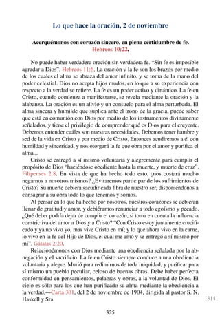 Lo que hace la oración, 2 de noviembre
Acerquémonos con corazón sincero, en plena certidumbre de fe.
Hebreos 10:22.
No puede haber verdadera oración sin verdadera fe. “Sin fe es imposible
agradar a Dios”. Hebreos 11:6. La oración y la fe son los brazos por medio
de los cuales el alma se abraza del amor inﬁnito, y se toma de la mano del
poder celestial. Dios no acepta hijos mudos, en lo que a su experiencia con
respecto a la verdad se reﬁere. La fe es un poder activo y dinámico. La fe en
Cristo, cuando comienza a manifestarse, se revela mediante la oración y la
alabanza. La oración es un alivio y un consuelo para el alma perturbada. El
alma sincera y humilde que suplica ante el trono de la gracia, puede saber
que está en comunión con Dios por medio de los instrumentos divinamente
señalados, y tiene el privilegio de comprender qué es Dios para el creyente.
Debemos entender cuáles son nuestras necesidades. Debemos tener hambre y
sed de la vida en Cristo y por medio de Cristo. Entonces acudiremos a él con
humildad y sinceridad, y nos otorgará la fe que obra por el amor y puriﬁca el
alma...
Cristo se entregó a sí mismo voluntaria y alegremente para cumplir el
propósito de Dios “haciéndose obediente hasta la muerte, y muerte de cruz”.
Filipenses 2:8. En vista de que ha hecho todo esto, ¿nos costará mucho
negarnos a nosotros mismos? ¿Evitaremos participar de los sufrimientos de
Cristo? Su muerte debiera sacudir cada ﬁbra de nuestro ser, disponiéndonos a
consagrar a su obra todo lo que tenemos y somos.
Al pensar en lo que ha hecho por nosotros, nuestros corazones se debieran
llenar de gratitud y amor, y debiéramos renunciar a todo egoísmo y pecado.
¿Qué deber podría dejar de cumplir el corazón, si toma en cuenta la inﬂuencia
constrictiva del amor a Dios y a Cristo? “Con Cristo estoy juntamente cruciﬁ-
cado y ya no vivo yo, mas vive Cristo en mí; y lo que ahora vivo en la carne,
lo vivo en la fe del Hijo de Dios, el cual me amó y se entregó a sí mismo por
mí”. Gálatas 2:20.
Relacionémonos con Dios mediante una obediencia señalada por la ab-
negación y el sacriﬁcio. La fe en Cristo siempre conduce a una obediencia
voluntaria y alegre. Murió para redimirnos de toda iniquidad, y puriﬁcar para
sí mismo un pueblo peculiar, celoso de buenas obras. Debe haber perfecta
conformidad en pensamientos, palabras y obras, a la voluntad de Dios. El
cielo es sólo para los que han puriﬁcado su alma mediante la obediencia a
la verdad.—Carta 301, del 2 de noviembre de 1904, dirigida al pastor S. N.
Haskell y Sra. [314]
325
 