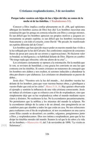 Cristianos resplandecientes, 3 de noviembre
Porque todos vosotros sois hijos de luz e hijos del día; no somos de la
noche ni de las tinieblas. 1 Tesalonicenses 5:5.
Conocer a Dios implica conﬁar plenamente en él. ¡Oh, qué opiniones
albergan los hombres acerca de Dios hoy día! Los hombres necesitan una
restauración que los ponga en correcta relación con Dios y consigo mismos.
Es tan difícil que los hombres aprecien sus propios motivos y juzguen co-
rrectamente su propio espíritu; es tan difícil que los hombres reconozcan
francamente y con todo el corazón, como David: “He pecado; he manifestado
un espíritu diferente del de Cristo”.
Los hombres que han ejercido mayor poder en nuestro mundo han vivido a
la luz reﬂejada por la luz del Calvario. Sus confesiones surgieron de corazones
llenos de pesar por causa de sus errores y equivocaciones. No hicieron valer
su bondad, su inteligencia y su habilidad delante de Dios. Dijeron en cambio:
“No tengo nada que ofrecerte; sólo me aferro de tu cruz”...
Los cristianos ciertamente se oponen a la ostentación. En la medida que
lo son, se revisten de humildad, y esta gracia los convierte en una luz que
contrasta con las tinieblas. Si somos cristianos no trataremos de conseguir que
los hombres nos alaben y nos exalten, ni seremos inducidos a abandonar la
obra por dinero o por alabanzas. Los cristianos no abandonarán su puesto de
deber...
Jesús dice: “Vosotros sois la luz del mundo... Así alumbre vuestra luz
delante de los hombres, para que vean vuestras buenas obras, y gloriﬁquen a
vuestro Padre que está en los cielos”. Mateo 5:14, 16. Hay quienes observarán
el ejemplo y sentirán la inﬂuencia de una vida cristiana consecuente. Jesús
no induce al cristiano a que se esfuerce con el ﬁn de resplandecer, sino que
simplemente deje que su luz resplandezca sobre el mundo mediante rayos
claros y distintos. No ocultemos la luz. No la escondamos pecaminosamente.
No permitamos que la neblina y los miasmas del mundo la eclipsen. No
la escondamos debajo de la cama o de un almud, sino pongámosla en un
candelero para que alumbre a todos los que están en casa. No nos esforcemos
para exaltarnos con el ﬁn de resplandecer, ni nos escondamos en una cueva
como Elías cuando se desanimó; en cambio, salgamos, pongámonos junto
a Dios, y resplandezcamos. Dios nos intima a resplandecer, para que la luz
disipe las tinieblas morales del mundo. Seamos la sal que le da sabor a la vida
de los hombres.—Manuscrito 40, del 3 de noviembre de 1890, “La visión en
Salamanca”.[315]
326
 