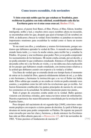 Como tesoro escondido, 4 de noviembre
Y éstos eran más nobles que los que estaban en Tesalónica, pues
recibieron la palabra con toda solicitud, escudriñando cada día las
Escrituras para ver si estas cosas eran así. Hechos 17:11.
Mi esposo, el pastor José Bates, el Hno. Pierce, el Hno. Edson, hombre
inteligente, noble y leal, y muchos otros cuyos nombres ahora no recuerdo,
se encontraban entre los que, después que pasó el tiempo [22 de octubre] en
1844, se dedicaron a buscar la verdad. Estos hombres se juntaban en nuestras
importantes reuniones para escudriñar la verdad como si fuera un tesoro
escondido.
Yo me reuní con ellos, y estudiamos y oramos fervientemente, porque sen-
tíamos que debíamos aprender la verdad de Dios. A menudo nos quedábamos
orando hasta tarde, y a veces la noche entera, para recibir luz y estudiar la
Palabra. Al ayunar y orar recibíamos gran poder. Pero yo no podía comprender
los razonamientos de los hermanos. Mi mente estaba cerrada, por así decirlo, y
no podía entender lo que estábamos estudiando. Entonces el Espíritu de Dios
descendía sobre mí y me llevaba en visión, y se me daba una clara explicación
de los pasajes que habíamos estado estudiando, con instrucciones relativas a
la actitud que debíamos asumir con respecto a la verdad y el deber.
Una línea de verdad que se extendía desde ese tiempo hasta el momento
de entrar en la ciudad de Dios, aparecía nítidamente delante de mí, y yo daba
a mis hermanos y hermanas la instrucción que a su vez el Señor me había
dado. Ellos sabían que cuando yo no estaba en visión no podía entender esos
asuntos, y aceptaban como luz del cielo las revelaciones que yo recibía. Así
fueron ﬁrmemente establecidos los puntos principales de nuestra fe, tal como
los sostenemos en la actualidad. Se deﬁnía claramente punto tras punto...
Todo el grupo de creyentes estaba unido en la verdad. Hubo quienes
vinieron con doctrinas extrañas, pero nunca tuvimos temor de enfrentarlos.
Nuestra experiencia fue maravillosamente consolidada por la revelación del
Espíritu Santo...
Poco después del nacimiento de mi segundo hijo [1849], estuvimos suma-
mente perplejos con respecto a ciertos puntos de doctrina. Le pedí al Señor que
desatara mi mente para poder comprender su Palabra. De repente me pareció
estar envuelta por una luz clara y hermosa, y desde entonces las Escrituras
han sido un libro abierto para mí.—Manuscrito 135, del 4 de noviembre de
1903, “Cómo pusimos el fundamento de nuestra fe”. [316]
327
 