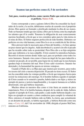 Seamos tan perfectos como él, 5 de noviembre
Sed, pues, vosotros perfectos, como vuestro Padre que está en los cielos
es perfecto. Mateo 5:48.
Como corresponde a seres a quienes Jehová Dios ha concedido las facul-
tades de la razón y la acción, debiéramos usarlas de acuerdo con el propósito
divino. Dios quiere ser honrado y gloriﬁcado mediante la obra de sus manos.
Todo ser humano tendrá que dar cuenta a Dios por la forma como ha empleado
los talentos que él le conﬁó. Tenemos la obligación de usar correctamente
nuestras facultades a ﬁn de que se nos considere aptos para la vida eterna en
el reino de Dios. El Señor requiere perfección de todo hombre. Debemos ser
perfectos en esta vida humana, como Dios lo es en su condición de Ser divino.
Dios proveyó todo lo necesario para el bien del hombre, y lo hizo apenas
un poco menor que los ángeles. Adán desobedeció y acarreó con ello el pecado
que ha recaído sobre toda su posteridad. Pero Dios dio a su hijo unigénito
para que redimiera a la raza culpable. Cristo asumió la naturaleza humana.
Recorrió el mismo terreno donde Adán cayó, para ser probado como todos los
seres humanos. Satanás vino como si fuera un ángel de luz para inducirlo a
cometer un pecado, de ser posible, para lograr de ese modo que la raza humana
quedara bajo el dominio del mal. Pero Cristo salió victorioso. Satanás fue
derrotado y la humanidad fue puesta en terreno ventajoso.
Cuando el Padre dio a su Hijo para que muriera por nosotros, puso todos
los tesoros del cielo a nuestra disposición. El pecado no tiene excusa. El Señor
nos ha concedido todas las ventajas posibles a ﬁn de que tengamos fuerza para
resistir las tentaciones del enemigo. Si el hombre hubiera seguido el ejemplo
de Cristo cuando se lo sometió a prueba, habría dado a sus hijos y nietos un
ejemplo de pureza y justicia inquebrantable, y la especie humana no se habría
deteriorado, sino que hubiese mejorado...
Muchos obran en nuestros días como si éste fuera un asunto de poca
importancia. Pero si la familia humana, después de la caída de Adán, hubiera
seguido el ejemplo de Cristo, cada padre y cada madre hubieran dejado a sus
hijos un ejemplo en cuanto a cómo conducirse para cumplir la voluntad de
Dios; entonces el mundo hubiera sido un Edén. La tierra, que actualmente
es un desierto de pecado, se habría regocijado, y hubiera ﬂorecido como una
rosa.—Carta 143, del 5 de noviembre de 1900, dirigida al pastor McClure,
ministro en California.[317]
328
 