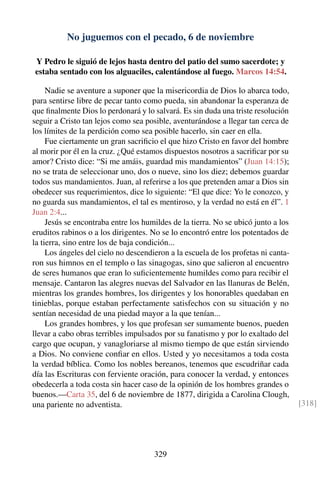 No juguemos con el pecado, 6 de noviembre
Y Pedro le siguió de lejos hasta dentro del patio del sumo sacerdote; y
estaba sentado con los alguaciles, calentándose al fuego. Marcos 14:54.
Nadie se aventure a suponer que la misericordia de Dios lo abarca todo,
para sentirse libre de pecar tanto como pueda, sin abandonar la esperanza de
que ﬁnalmente Dios lo perdonará y lo salvará. Es sin duda una triste resolución
seguir a Cristo tan lejos como sea posible, aventurándose a llegar tan cerca de
los límites de la perdición como sea posible hacerlo, sin caer en ella.
Fue ciertamente un gran sacriﬁcio el que hizo Cristo en favor del hombre
al morir por él en la cruz. ¿Qué estamos dispuestos nosotros a sacriﬁcar por su
amor? Cristo dice: “Si me amáis, guardad mis mandamientos” (Juan 14:15);
no se trata de seleccionar uno, dos o nueve, sino los diez; debemos guardar
todos sus mandamientos. Juan, al referirse a los que pretenden amar a Dios sin
obedecer sus requerimientos, dice lo siguiente: “El que dice: Yo le conozco, y
no guarda sus mandamientos, el tal es mentiroso, y la verdad no está en él”. 1
Juan 2:4...
Jesús se encontraba entre los humildes de la tierra. No se ubicó junto a los
eruditos rabinos o a los dirigentes. No se lo encontró entre los potentados de
la tierra, sino entre los de baja condición...
Los ángeles del cielo no descendieron a la escuela de los profetas ni canta-
ron sus himnos en el templo o las sinagogas, sino que salieron al encuentro
de seres humanos que eran lo suﬁcientemente humildes como para recibir el
mensaje. Cantaron las alegres nuevas del Salvador en las llanuras de Belén,
mientras los grandes hombres, los dirigentes y los honorables quedaban en
tinieblas, porque estaban perfectamente satisfechos con su situación y no
sentían necesidad de una piedad mayor a la que tenían...
Los grandes hombres, y los que profesan ser sumamente buenos, pueden
llevar a cabo obras terribles impulsados por su fanatismo y por lo exaltado del
cargo que ocupan, y vanagloriarse al mismo tiempo de que están sirviendo
a Dios. No conviene conﬁar en ellos. Usted y yo necesitamos a toda costa
la verdad bíblica. Como los nobles bereanos, tenemos que escudriñar cada
día las Escrituras con ferviente oración, para conocer la verdad, y entonces
obedecerla a toda costa sin hacer caso de la opinión de los hombres grandes o
buenos.—Carta 35, del 6 de noviembre de 1877, dirigida a Carolina Clough,
una pariente no adventista. [318]
329
 