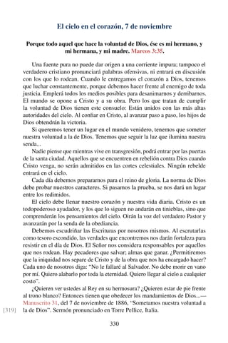 El cielo en el corazón, 7 de noviembre
Porque todo aquel que hace la voluntad de Dios, ése es mi hermano, y
mi hermana, y mi madre. Marcos 3:35.
Una fuente pura no puede dar origen a una corriente impura; tampoco el
verdadero cristiano pronunciará palabras ofensivas, ni entrará en discusión
con los que lo rodean. Cuando le entregamos el corazón a Dios, tenemos
que luchar constantemente, porque debemos hacer frente al enemigo de toda
justicia. Emplerá todos los medios posibles para desanimarnos y derribarnos.
El mundo se opone a Cristo y a su obra. Pero los que tratan de cumplir
la voluntad de Dios tienen este consuelo: Están unidos con las más altas
autoridades del cielo. Al conﬁar en Cristo, al avanzar paso a paso, los hijos de
Dios obtendrán la victoria.
Si queremos tener un lugar en el mundo venidero, tenemos que someter
nuestra voluntad a la de Dios. Tenemos que seguir la luz que ilumina nuestra
senda...
Nadie piense que mientras vive en transgresión, podrá entrar por las puertas
de la santa ciudad. Aquellos que se encuentren en rebelión contra Dios cuando
Cristo venga, no serán admitidos en las cortes celestiales. Ningún rebelde
entrará en el cielo.
Cada día debemos prepararnos para el reino de gloria. La norma de Dios
debe probar nuestros caracteres. Si pasamos la prueba, se nos dará un lugar
entre los redimidos.
El cielo debe llenar nuestro corazón y nuestra vida diaria. Cristo es un
todopoderoso ayudador, y los que lo siguen no andarán en tinieblas, sino que
comprenderán los pensamientos del cielo. Oirán la voz del verdadero Pastor y
avanzarán por la senda de la obediancia.
Debemos escudriñar las Escrituras por nosotros mismos. Al escrutarlas
como tesoro escondido, las verdades que encontremos nos darán fortaleza para
resistir en el día de Dios. El Señor nos considera responsables por aquellos
que nos rodean. Hay pecadores que salvar; almas que ganar. ¿Permitiremos
que la iniquidad nos separe de Cristo y de la obra que nos ha encargado hacer?
Cada uno de nosotros diga: “No le fallaré al Salvador. No debe morir en vano
por mí. Quiero alabarlo por toda la eternidad. Quiero llegar al cielo a cualquier
costo”.
¿Quieren ver ustedes al Rey en su hermosura? ¿Quieren estar de pie frente
al trono blanco? Entonces tienen que obedecer los mandamientos de Dios...—
Manuscrito 31, del 7 de noviembre de 1886, “Sometamos nuestra voluntad a
la de Dios”. Sermón pronunciado en Torre Pellice, Italia.[319]
330
 