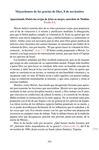 Mayordomos de las gracias de Dios, 8 de noviembre
Apacentando Moisés las ovejas de Jetro su suegro, sacerdote de Madián.
Éxodo 3:1.
Moisés dedicó cuarenta años de su vida a pastorear ovejas, para prepararse
con el ﬁn de conocerse a sí mismo y puriﬁcarse mediante la abnegación,
para que el Señor pudiera cumplir su voluntad en él. Jesús no quiere que sus
obreros sean meras máquinas, en lo que a intelectualidad o a sentimiento se
reﬁere. Ambas cosas son necesarias para la obra, pero Dios quiere puriﬁcar de
defectos estos elementos del carácter humano, no meramente por hablar de la
voluntad de Dios, sino por hacerla. “El que quiera hacer la voluntad de Dios,
conocerá... la doctrina”. Juan 7:17. El Señor estaba preparando a Moisés. Lo
sometió a un largo proceso de entrenamiento mental, para que fuera el Capitán
de los ejércitos de Israel.
Los hombres señalados por Dios recibirán inspiración, pero no de ninguno
que tenga un alto concepto de su superioridad mental. Porque todo hombre
a quien Dios use para hacer su voluntad, debe tener un humilde concepto de
sí mismo, y debe buscar la luz con fervor perseverante. Dios no quiere que
nadie se convierta en un novato, se sumerja en una humildad voluntaria y se
incapacite cada vez más. El Señor invita a todos aquellos con quienes trabaja
a que se esfuercen mentalmente al máximo, y que oren, esperen y crean al
máximo también.
Muchos, como Moisés, han tenido que desaprender bastante para apren-
der precisamente las lecciones que necesitaban. Moisés tuvo que prepararse
mediante la más severa disciplina mental y moral, y Dios trabajó con él antes
que estuviera en condiciones de educar la mente y el corazón de los demás.
Había recibido su instrucción en la corte egipcia. No se escatimó nada para
prepararlo con el ﬁn de que llegara a ser un general de los ejércitos de Egipto.
Las falsas teorías de los idólatras egipcios habían penetrado en su mente, y
no se podía desembarazar fácilmente de las inﬂuencias que lo rodeaban y de
las cosas que veía. Eso mismo ocurre con los que reciben una preparación
incorrecta en cualquier ramo de trabajo. Toda la idólatra basura de la tradición
pagana tuvo que desaparecer, porción tras porción, punto por punto, de la
mente de Moisés...
Dios lo ha hecho todo por nosotros. ¿Qué hemos hecho nosotros por
él? ¿Seremos ﬁeles mayordomos de su gracia?—Manuscrito 45, del 8 de
noviembre de 1890, diario escrito en Sands [ahora Stanley], Virginia. [320]
331
 