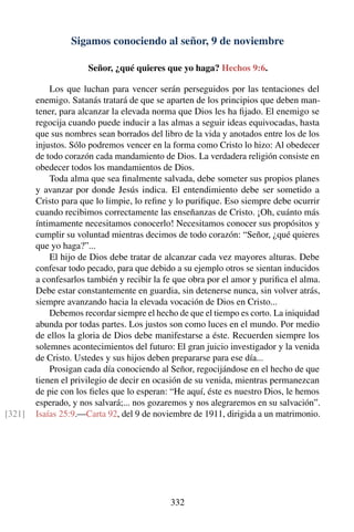 Sigamos conociendo al señor, 9 de noviembre
Señor, ¿qué quieres que yo haga? Hechos 9:6.
Los que luchan para vencer serán perseguidos por las tentaciones del
enemigo. Satanás tratará de que se aparten de los principios que deben man-
tener, para alcanzar la elevada norma que Dios les ha ﬁjado. El enemigo se
regocija cuando puede inducir a las almas a seguir ideas equivocadas, hasta
que sus nombres sean borrados del libro de la vida y anotados entre los de los
injustos. Sólo podremos vencer en la forma como Cristo lo hizo: Al obedecer
de todo corazón cada mandamiento de Dios. La verdadera religión consiste en
obedecer todos los mandamientos de Dios.
Toda alma que sea ﬁnalmente salvada, debe someter sus propios planes
y avanzar por donde Jesús indica. El entendimiento debe ser sometido a
Cristo para que lo limpie, lo reﬁne y lo puriﬁque. Eso siempre debe ocurrir
cuando recibimos correctamente las enseñanzas de Cristo. ¡Oh, cuánto más
íntimamente necesitamos conocerlo! Necesitamos conocer sus propósitos y
cumplir su voluntad mientras decimos de todo corazón: “Señor, ¿qué quieres
que yo haga?”...
El hijo de Dios debe tratar de alcanzar cada vez mayores alturas. Debe
confesar todo pecado, para que debido a su ejemplo otros se sientan inducidos
a confesarlos también y recibir la fe que obra por el amor y puriﬁca el alma.
Debe estar constantemente en guardia, sin detenerse nunca, sin volver atrás,
siempre avanzando hacia la elevada vocación de Dios en Cristo...
Debemos recordar siempre el hecho de que el tiempo es corto. La iniquidad
abunda por todas partes. Los justos son como luces en el mundo. Por medio
de ellos la gloria de Dios debe manifestarse a éste. Recuerden siempre los
solemnes acontecimientos del futuro: El gran juicio investigador y la venida
de Cristo. Ustedes y sus hijos deben prepararse para ese día...
Prosigan cada día conociendo al Señor, regocijándose en el hecho de que
tienen el privilegio de decir en ocasión de su venida, mientras permanezcan
de pie con los ﬁeles que lo esperan: “He aquí, éste es nuestro Dios, le hemos
esperado, y nos salvará;... nos gozaremos y nos alegraremos en su salvación”.
Isaías 25:9.—Carta 92, del 9 de noviembre de 1911, dirigida a un matrimonio.[321]
332
 