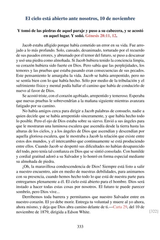 El cielo está abierto ante nosotros, 10 de noviembre
Y tomó de las piedras de aquel paraje y puso a su cabecera, y se acostó
en aquel lugar. Y soñó. Génesis 28:11, 12.
Jacob estaba aﬂigido porque había cometido un error en su vida. Fue arro-
jado a lo más profundo. Solo, cansado, desanimado, torturado por el recuerdo
de sus pasados errores, y abrumado por el temor del futuro, se puso a descansar
y usó una piedra como almohada. Si Jacob hubiera tenido la conciencia limpia,
su corazón hubiera sido fuerte en Dios. Pero sabía que las perplejidades, los
temores y las pruebas que estaba pasando eran consecuencias de sus pecados.
Este pensamiento le amargaba la vida. Jacob se había arrepentido, pero no
se sentía bien con lo que había hecho. Sólo por medio de la tribulación y el
sufrimiento físico y mental podía hallar el camino que había de conducirlo de
nuevo al favor de Dios.
Se acostó triste, con el corazón agobiado, arrepentido y temeroso. Esperaba
que nuevas pruebas le sobrevendrían a la mañana siguiente mientras avanzara
fatigado por su camino.
No había amigos cerca para dirigir a Jacob palabras de consuelo, nadie a
quien decirle que se había arrepentido sinceramente, y que había hecho todo
lo posible. Pero el ojo de Dios estaba sobre su siervo. Envió a sus ángeles para
que le mostraran una luminosa escalera que ascendía desde la tierra hasta las
alturas de los cielos, y a los ángeles de Dios que ascendían y descendían por
aquella gloriosa escalera, que le mostraba a Jacob la relación que existe entre
estos dos mundos, y el intercambio que continuamente se está produciendo
entre ellos. Cuando Jacob se despertó sus diﬁcultades no habían desaparecido
del todo, pero tenía tal conﬁanza en Dios que se sintió consolado. Con humilde
y cordial gratitud adoró a su Salvador y lo honró en forma especial mediante
su almohada de piedra.
¡Oh, la maravillosa condescendencia de Dios! Siempre está listo a salir
a nuestro encuentro, aún en medio de nuestras debilidades, para animarnos
con su presencia, cuando hemos hecho todo lo que está de nuestra parte para
entregarnos plenamente a él. El cielo está abierto para el hombre. Dios será
instado a hacer todas estas cosas por nosotros. El futuro te puede parecer
sombrío, pero Dios vive...
Derribemos toda barrera y permitamos que nuestro Salvador entre en
nuestro corazón. El yo debe morir. Entrega tu voluntad y muere al yo ahora,
ahora mismo, y deja que Dios abra camino delante de ti.—Carta 29, del 10 de
noviembre de 1879, dirigida a Edson White. [322]
333
 
