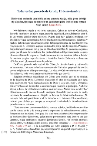 Toda verdad procede de Cristo, 11 de noviembre
Nadie que enciende una luz la cubre con una vasija, ni la pone debajo
de la cama, sino que la pone en un candelero para que los que entran
vean la luz. Lucas 8:16.
No debemos seguir a los seres humanos. Cristo es nuestro Conductor.
En todo momento, en todo lugar, en toda necesidad, descubriremos que él
es un pronto auxilio para nosotros. Puesto que hay quienes profesan ser
cristianos y que deshonran a Cristo mediante sus pensamientos, palabras y
hechos, debemos dar una evidencia más deﬁnida que nunca de nuestra perfecta
relación con él. Debemos avanzar iluminados por la luz de su rostro. Podemos
demostrar que Cristo es luz, y que en él no hay tinieblas. Si queremos dejarnos
guiar por él, nos llevará desde las profundidades del pecado hasta las más
elevadas alturas de la gracia. No debemos oscurecer nuestras vidas al hablar
de nuestras propias imperfecciones o las de los demás. Debemos ser luces en
el Señor, en el pleno sentido de la palabra.
De Cristo procede toda verdad. Sin Cristo, la ciencia desvía y la ﬁlosofía
es insensatez. Los que se hallan separados del Salvador propondrán teorías
que se originan en el impío enemigo. La vida de Cristo contrasta con toda
falsa ciencia, toda teoría errónea y todo método que desvía.
Surgirán profesos seguidores de Cristo con teorías que no se fundan
en la Palabra de Dios. Debemos mantener en alto el estandarte que lleva
esta inscripción: “Los mandamientos de Dios y la fe de Jesús”. Debemos
conservar hasta el mismo ﬁn la conﬁanza que tuvimos al principio. Nadie se
atreva a diluir la verdad mezclándola con soﬁsmas. Nadie trate de derribar
el fundamento de nuestra fe, o de malograr el modelo que se nos ha dado,
mediante la introducción en el tejido de hebras de fabricación humana. Ni
una sola hebra de panteísmo se debe introducir en la trama. El sensualismo,
ruinoso para el alma y el cuerpo, es siempre el resultado de la introducción de
estas hebras en la trama.
“Pero nosotros, que somos del día, seamos sobrios, habiéndonos vestido
con la coraza de fe y de amor, y con la esperanza de salvación como yelmo.
Porque no nos ha puesto Dios para ira, sino para alcanzar salvación por medio
de nuestro Señor Jesucristo, quien murió por nosotros para que ya sea que
velemos, o que durmamos, vivamos juntamente con él. Por lo cual, animaos
unos a otros, y ediﬁcaos unos a otros, así como lo hacéis”. 1 Tesalonicenses
5:8.—Carta 249, del 11 de noviembre de 1903, dirigida a P. T. Magan y
E. A. Sutherland, educadores que desempeñaron un papel importante en la
fundación del Colegio Misionero Emanuel.[323]
334
 