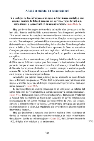 A todo el mundo, 12 de noviembre
Y a los hijos de los extranjeros que sigan a Jehová para servirle, y que
amen el nombre de Jehová para ser sus siervos... yo los llevaré a mi
santo monte, y los recrearé en mi casa de oración. Isaías 56:6, 7.
Hay que llevar las alegres nuevas de la salvación a los que todavía no las
han oído. Satanás está decidido a presentar una falsa imagen del pueblo de
Dios ante el mundo. Se complace cuando maniﬁestan defectos en sus vidas, o
cuando conservan rasgos objetables de carácter. Emplea estos rasgos en su
servicio. Trata de que el pueblo de Dios se mantenga en un constante estado
de incertidumbre, mediante falsas teorías y falsas ciencias. Trata de engañarlos
como a Adán y Eva. Intentará inducirlos a apartarse de Dios, su verdadero
Consejero, para que acepten sus soﬁsmas espiritistas. Mediante esos soﬁsmas,
revestidos con un manto de luz, trata de engañar de ser posible a los mismos
escogidos.
Muchos ceden a sus tentaciones, y el tiempo y la inﬂuencia de los siervos
de Dios, que se debieran emplear para dar a conocer a los incrédulos la verdad
para este tiempo, se usan para recuperar a los profesos creyentes de las redes
de Satanás. Así se ponen obstáculos en el camino para que la verdad no pueda
avanzar. No es fácil limpiar el camino del Rey mientras los hombres confían
en sí mismos y ponen carne por su brazo.
A todos los que quieran hacer justicia y juicio, apartando su mano de todo
mal, se les hace esta promesa: “Yo les daré lugar en mi casa y dentro de mis
muros, y nombre mejor que el de hijos e hijas; nombre perpetuo les daré, que
nunca perecerá”. Isaías 56:5.
El pueblo de Dios no se debe concentrar en un solo lugar. La palabra del
Señor para ellos es: “Te extenderás a la mano derecha y a la mano izquierda”.
Isaías 54:3. Tienen que establecerse en todas partes. Tienen que proclamar
la verdad para este tiempo en todo lugar. Aquellos en cuyos corazones ha
resplandecido la luz, deben recordar que son obreros de Dios, sus testigos.
Servirlo y honrarlo debe ser su ciencia. Deben invitar a otros para que guarden
sus mandamientos y vivan. La obediencia a la ley de Dios es el asunto que ha
de probar al mundo...
Hay que proclamar la verdad a todo pueblo, nación y tribu. Ha llegado el
tiempo de realizar una obra agresiva en las ciudades, y en todos los territorios
descuidados, donde no se ha trabajado.—Carta 263, del 12 de noviembre de
1903, dirigida a los médicos y las enfermeras. [324]
335
 
