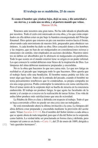 El trabajo no es maldición, 25 de enero
Es como el hombre que yéndose lejos, dejó su casa, y dio autoridad a
sus siervos, y a cada uno su obra, y al portero mandó que velase.
Marcos 13:34.
Tenemos ante nosotros una gran tarea. No ha sido ideada ni planiﬁcada
por nosotros. Todo el cielo está interesado en esta obra, y los que están empe-
ñados en ella deben estar en pie bajo la bandera ensangrentada del Príncipe
Emanuel. Dios quiere que estemos en pie con nuestros rostros hacia el frente,
observando cada movimiento de nuestro Jefe, preparados para obedecer sus
órdenes. A cada hombre ha dado su obra. Dios concedió dones a los hombres
y las mujeres, que no han de ser malgastados en consideraciones ociosas y
emociones sin sentido, sino empleados en acciones decididas. Nuestros talen-
tos no deben ser absorbidos por lo abstracto ni malgastados en palabrerías.
Todo lo que ocurre en el mundo exterior tiene su origen en un poder infernal.
Los que conocen la verdad debieran estar llenos de la inspiración de Dios. Las
lámparas del alma debieran mantenerse preparadas y encendidas.
No es la obra que hacemos lo que nos cansa más. Lo que nos fatiga en
realidad es el pecado que impregna todo lo que hacemos. Dios quería que
el trabajo fuera sólo una bendición. El hombre nunca podría ser feliz sin
tener algo que hacer. Antes de la entrada del pecado, cuando el hombre no
tenia pensamientos tenebrosos que lo condenaban, su propia compañía no
era una carga gravosa. Podía contemplar la naturaleza con suma satisfacción.
Pero el tenue rastro de la serpiente dejó su huella de miseria en la conciencia
endurecida. El trabajo no produce fatiga; lo que agota las facultades de la
mente y el cuerpo es e exceso en la realización de tareas lícitas. Una vida de
ardua labor produce más satisfacciones que una de ociosidad.
La Palabra de Dios es clara y deﬁnida con respecto al trabajo. Todo el que
se haya convertido a Dios no puede ser otra cosa sino un trabajador...
Se está extendiendo ahora la última invitación a la cena. La lámpara del
alma debiera estar preparada y encendida mediante la provisión del aceite
santo. Véase Zacarías 4:11-14. En el nombre del Señor intimo a cada alma a
que se aparte ahora de toda iniquidad, para que el día del Señor no la sorprenda
como ladrón. La verdad debe ser proclamada en forma clara y deﬁnida, pero
siempre tal como es en Jesús.—Carta 11, del 25 de enero de 1889, dirigida a
“mis queridos hermanos”.[32]
30
 