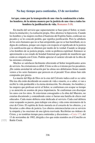 No hay tiempo para contiendas, 13 de noviembre
Así que, como por la transgresión de uno vino la condenación a todos
los hombres, de la misma manera por la justicia de uno vino a todos los
hombres la justiﬁcación de vida. Romanos 5:18.
En mucho del servicio que supuestamente se hace para el Señor, se mani-
ﬁesta la emulación y la exaltación propia. Dios aborrece la hipocresía. Cuando
los hombres y las mujeres reciben el bautismo del Espíritu Santo, conﬁesan sus
pecados y se les concede perdón, que signiﬁca justiﬁcación. Pero la sabiduría
de los seres humanos que no se han arrepentido, que no se han humillado, no es
digna de conﬁanza, porque son ciegos con respecto al signiﬁcado de la justicia
y la santiﬁcación que se obtienen por medio de la verdad. Cuando se despoje
a los hombres de su justicia propia, verán su probreza espiritual. Entonces se
aproximarán a ese estado de bondad fraternal que pondrá de maniﬁesto que
están en simpatía con Cristo. Podrán apreciar el carácter elevado de la obra de
las misiones cristianas.
Muchos se satisfacen fácilmente ofreciendo al Señor insigniﬁcantes actos
de servicio. Su cristianismo es débil. Cristo se dio a sí mismo por los pecadores.
¡De cuánta ansiedad de salvación por las almas nos debiéramos llenar cuando
vemos a los seres humanos que perecen en el pecado! Esas almas han sido
compradas por precio.
La muerte del Hijo de Dios en la cruz del Calvario indica cuál es su valor.
Día tras día están decidiendo un asunto de vida o muerte, es a saber, si van a
recibir la vida perdurable o la eterna destrucción. No obstante, los hombres y
las mujeres que profesan servir al Señor, se conforman con ocupar su tiempo
y su atención en asuntos de poca importancia. Se conforman con discrepar
los unos con los otros. Si estuvieran consagrados a la obra del Maestro, no
estarían discutiendo y contendiendo como si fueran una familia de chicos mal
educados. Cada mano debiera estar dedicada al servicio. Cada cual debiera
estar ocupando su puesto, para trabajar con alma y vida como misioneros de la
cruz de Cristo. El espíritu de Jesús moraría en el corazón de los obreros, y se
llevarían a cabo obras de justicia. Los obreros entremezclarían con su servicio
la simpatía y las oraciones de una iglesia reavivada. Recibirían sus órdenes de
Cristo, y no tendrían tiempo para contiendas y discusiones.—Carta 173, del
13 de noviembre de 1902, dirigida a los que están reunidos en el Concilio en
Battle Creek.[325]
336
 