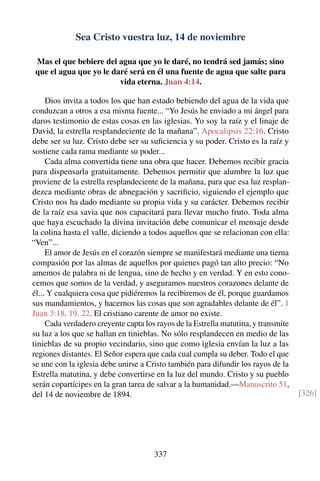 Sea Cristo vuestra luz, 14 de noviembre
Mas el que bebiere del agua que yo le daré, no tendrá sed jamás; sino
que el agua que yo le daré será en él una fuente de agua que salte para
vida eterna. Juan 4:14.
Dios invita a todos los que han estado bebiendo del agua de la vida que
conduzcan a otros a esa misma fuente... “Yo Jesús he enviado a mi ángel para
daros testimonio de estas cosas en las iglesias. Yo soy la raíz y el linaje de
David, la estrella resplandeciente de la mañana”. Apocalipsis 22:16. Cristo
debe ser su luz. Cristo debe ser su suﬁciencia y su poder. Cristo es la raíz y
sostiene cada rama mediante su poder...
Cada alma convertida tiene una obra que hacer. Debemos recibir gracia
para dispensarla gratuitamente. Debemos permitir que alumbre la luz que
proviene de la estrella resplandeciente de la mañana, para que esa luz resplan-
dezca mediante obras de abnegación y sacriﬁcio, siguiendo el ejemplo que
Cristo nos ha dado mediante su propia vida y su carácter. Debemos recibir
de la raíz esa savia que nos capacitará para llevar mucho fruto. Toda alma
que haya escuchado la divina invitación debe comunicar el mensaje desde
la colina hasta el valle, diciendo a todos aquellos que se relacionan con ella:
“Ven”...
El amor de Jesús en el corazón siempre se manifestará mediante una tierna
compasión por las almas de aquellos por quienes pagó tan alto precio: “No
amemos de palabra ni de lengua, sino de hecho y en verdad. Y en esto cono-
cemos que somos de la verdad, y aseguramos nuestros corazones delante de
él... Y cualquiera cosa que pidiéremos la recibiremos de él, porque guardamos
sus mandamientos, y hacernos las cosas que son agradables delante de él”. 1
Juan 3:18, 19, 22. El cristiano carente de amor no existe.
Cada verdadero creyente capta los rayos de la Estrella matutina, y transmite
su luz a los que se hallan en tinieblas. No sólo resplandecen en medio de las
tinieblas de su propio vecindario, sino que como iglesia envían la luz a las
regiones distantes. El Señor espera que cada cual cumpla su deber. Todo el que
se une con la iglesia debe unirse a Cristo también para difundir los rayos de la
Estrella matutina, y debe convertirse en la luz del mundo. Cristo y su pueblo
serán copartícipes en la gran tarea de salvar a la humanidad.—Manuscrito 51,
del 14 de noviembre de 1894. [326]
337
 
