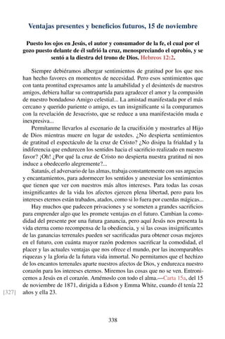 Ventajas presentes y beneﬁcios futuros, 15 de noviembre
Puesto los ojos en Jesús, el autor y consumador de la fe, el cual por el
gozo puesto delante de él sufrió la cruz, menospreciando el oprobio, y se
sentó a la diestra del trono de Dios. Hebreos 12:2.
Siempre debiéramos albergar sentimientos de gratitud por los que nos
han hecho favores en momentos de necesidad. Pero esos sentimientos que
con tanta prontitud expresamos ante la amabilidad y el desinterés de nuestros
amigos, debiera hallar su contrapartida para agradecer el amor y la compasión
de nuestro bondadoso Amigo celestial... La amistad manifestada por el más
cercano y querido pariente o amigo, es tan insigniﬁcante si la comparamos
con la revelación de Jesucristo, que se reduce a una manifestación muda e
inexpresiva...
Permítanme llevarlos al escenario de la cruciﬁxión y mostrarles al Hijo
de Dios mientras muere en lugar de ustedes. ¿No despierta sentimientos
de gratitud el espectáculo de la cruz de Cristo? ¿No disipa la frialdad y la
indiferencia que endurecen los sentidos hacia el sacriﬁcio realizado en nuestro
favor? ¡Oh! ¿Por qué la cruz de Cristo no despierta nuestra gratitud ni nos
induce a obedecerlo alegremente?...
Satanás, el adversario de las almas, trabaja constantemente con sus argucias
y encantamientos, para adormecer los sentidos y anestesiar los sentimientos
que tienen que ver con nuestros más altos intereses. Para todas las cosas
insigniﬁcantes de la vida los afectos ejercen plena libertad, pero para los
intereses eternos están trabados, atados, como si lo fuera por cuerdas mágicas...
Hay muchos que padecen privaciones y se someten a grandes sacriﬁcios
para emprender algo que les promete ventajas en el futuro. Cambian la como-
didad del presente por una futura ganancia, pero aquí Jesús nos presenta la
vida eterna como recompensa de la obediencia, y si las cosas insigniﬁcantes
de las ganancias terrenales pueden ser sacriﬁcadas para obtener cosas mejores
en el futuro, con cuánta mayor razón podemos sacriﬁcar la comodidad, el
placer y las actuales ventajas que nos ofrece el mundo, por las incomparables
riquezas y la gloria de la futura vida inmortal. No permitamos que el hechizo
de los encantos terrenales aparte nuestros afectos de Dios, y endurezca nuestro
corazón para los intereses eternos. Miremos las cosas que no se ven. Entroni-
cemos a Jesús en el corazón. Amémoslo con todo el alma.—Carta 15a, del 15
de noviembre de 1871, dirigida a Edson y Emma White, cuando él tenía 22
años y ella 23.[327]
338
 