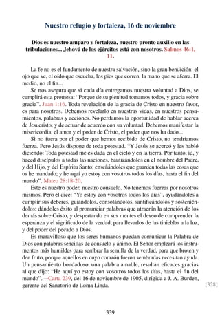 Nuestro refugio y fortaleza, 16 de noviembre
Dios es nuestro amparo y fortaleza, nuestro pronto auxilio en las
tribulaciones... Jehová de los ejércitos está con nosotros. Salmos 46:1,
11.
La fe no es el fundamento de nuestra salvación, sino la gran bendición: el
ojo que ve, el oído que escucha, los pies que corren, la mano que se aferra. El
medio, no el ﬁn...
Se nos asegura que si cada día entregamos nuestra voluntad a Dios, se
cumplirá esta promesa: “Porque de su plenitud tomamos todos, y gracia sobre
gracia”. Juan 1:16. Toda revelación de la gracia de Cristo en nuestro favor,
es para nosotros. Debemos revelarlo en nuestras vidas, en nuestros pensa-
mientos, palabras y acciones. No perdamos la oportunidad de hablar acerca
de Jesucristo, y de actuar de acuerdo con su voluntad. Debemos manifestar la
misericordia, el amor y el poder de Cristo, el poder que nos ha dado...
Si no fuera por el poder que hemos recibido de Cristo, no tendríamos
fuerza. Pero Jesús dispone de toda potestad. “Y Jesús se acercó y les habló
diciendo: Toda potestad me es dada en el cielo y en la tierra. Por tanto, id, y
haced discípulos a todas las naciones, bautizándolos en el nombre del Padre,
y del Hijo, y del Espíritu Santo; enseñándoles que guarden todas las cosas que
os he mandado; y he aquí yo estoy con vosotros todos los días, hasta el ﬁn del
mundo”. Mateo 28:18-20.
Este es nuestro poder, nuestro consuelo. No tenemos fuerzas por nosotros
mismos. Pero él dice: “Yo estoy con vosotros todos los días”, ayudándoles a
cumplir sus deberes, guiándolos, consolándolos, santiﬁcándolos y sostenién-
dolos; dándoles éxito al pronunciar palabras que atraerán la atención de los
demás sobre Cristo, y despertando en sus mentes el deseo de comprender la
esperanza y el signiﬁcado de la verdad, para llevarlos de las tinieblas a la luz,
y del poder del pecado a Dios.
Es maravilloso que los seres humanos puedan comunicar la Palabra de
Dios con palabras sencillas de consuelo y ánimo. El Señor empleará los instru-
mentos más humildes para sembrar la semilla de la verdad, para que broten y
den fruto, porque aquellos en cuyo corazón fueron sembradas necesitan ayuda.
Un pensamiento bondadoso, una palabra amable, resultan eﬁcaces gracias
al que dijo: “He aquí yo estoy con vosotros todos los días, hasta el ﬁn del
mundo”.—Carta 239, del 16 de noviembre de 1905, dirigida a J. A. Burden,
gerente del Sanatorio de Loma Linda. [328]
339
 