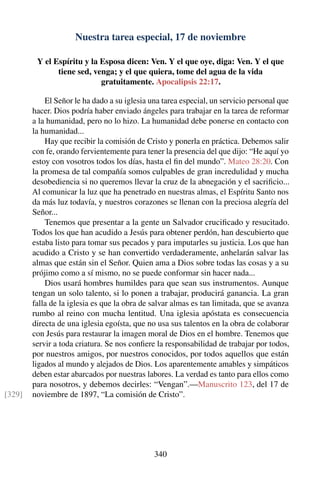 Nuestra tarea especial, 17 de noviembre
Y el Espíritu y la Esposa dicen: Ven. Y el que oye, diga: Ven. Y el que
tiene sed, venga; y el que quiera, tome del agua de la vida
gratuitamente. Apocalipsis 22:17.
El Señor le ha dado a su iglesia una tarea especial, un servicio personal que
hacer. Dios podría haber enviado ángeles para trabajar en la tarea de reformar
a la humanidad, pero no lo hizo. La humanidad debe ponerse en contacto con
la humanidad...
Hay que recibir la comisión de Cristo y ponerla en práctica. Debemos salir
con fe, orando fervientemente para tener la presencia del que dijo: “He aquí yo
estoy con vosotros todos los días, hasta el ﬁn del mundo”. Mateo 28:20. Con
la promesa de tal compañía somos culpables de gran incredulidad y mucha
desobediencia si no queremos llevar la cruz de la abnegación y el sacriﬁcio...
Al comunicar la luz que ha penetrado en nuestras almas, el Espíritu Santo nos
da más luz todavía, y nuestros corazones se llenan con la preciosa alegría del
Señor...
Tenemos que presentar a la gente un Salvador cruciﬁcado y resucitado.
Todos los que han acudido a Jesús para obtener perdón, han descubierto que
estaba listo para tomar sus pecados y para imputarles su justicia. Los que han
acudido a Cristo y se han convertido verdaderamente, anhelarán salvar las
almas que están sin el Señor. Quien ama a Dios sobre todas las cosas y a su
prójimo como a sí mismo, no se puede conformar sin hacer nada...
Dios usará hombres humildes para que sean sus instrumentos. Aunque
tengan un solo talento, si lo ponen a trabajar, producirá ganancia. La gran
falla de la iglesia es que la obra de salvar almas es tan limitada, que se avanza
rumbo al reino con mucha lentitud. Una iglesia apóstata es consecuencia
directa de una iglesia egoísta, que no usa sus talentos en la obra de colaborar
con Jesús para restaurar la imagen moral de Dios en el hombre. Tenemos que
servir a toda criatura. Se nos conﬁere la responsabilidad de trabajar por todos,
por nuestros amigos, por nuestros conocidos, por todos aquellos que están
ligados al mundo y alejados de Dios. Los aparentemente amables y simpáticos
deben estar abarcados por nuestras labores. La verdad es tanto para ellos como
para nosotros, y debemos decirles: “Vengan”.—Manuscrito 123, del 17 de
noviembre de 1897, “La comisión de Cristo”.[329]
340
 