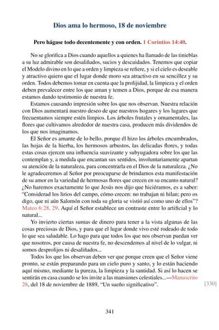 Dios ama lo hermoso, 18 de noviembre
Pero hágase todo decentemente y con orden. 1 Corintios 14:40.
No se gloriﬁca a Dios cuando aquellos a quienes ha llamado de las tinieblas
a su luz admirable son desaliñados, sucios y descuidados. Tenemos que copiar
el Modelo divino en lo que a orden y limpieza se reﬁere, y si el cielo es deseable
y atractivo quiero que el lugar donde moro sea atractivo en su sencillez y su
orden. Todos debemos tomar en cuenta que la prolijidad, la limpieza y el orden
deben prevalecer entre los que aman y temen a Dios, porque de esa manera
estamos dando testimonio de nuestra fe.
Estamos causando impresión sobre los que nos observan. Nuestra relación
con Dios aumentará nuestro deseo de que nuestros hogares y los lugares que
frecuentamos siempre estén limpios. Los árboles frutales y ornamentales, las
ﬂores que cultivamos alrededor de nuestra casa, producen más dividendos de
los que nos imaginamos.
El Señor es amante de lo bello, porque él hizo los árboles encumbrados,
las hojas de la hierba, los hermosos arbustos, las delicadas ﬂores, y todas
estas cosas ejercen una inﬂuencia suavizante y subyugadora sobre los que las
contemplan y, a medida que encantan sus sentidos, involuntariamente apartan
su atención de la naturaleza, para concentrarla en el Dios de la naturaleza. ¿No
le agradeceremos al Señor por preocuparse de brindarnos esta manifestación
de su amor en la variedad de hermosas ﬂores que crecen en su encanto natural?
¿No haremos exactamente lo que Jesús nos dijo que hiciéramos, es a saber:
“Considerad los lirios del campo, cómo crecen: no trabajan ni hilan; pero os
digo, que ni aún Salomón con toda su gloria se vistió así como uno de ellos”?
Mateo 6:28, 29. Aquí el Señor establece un contraste entre lo artiﬁcial y lo
natural...
Yo invierto ciertas sumas de dinero para tener a la vista algunas de las
cosas preciosas de Dios, y para que el lugar donde vivo esté rodeado de todo
lo que sea saludable. Lo hago para que todos los que nos observan puedan ver
que nosotros, por causa de nuestra fe, no descendemos al nivel de lo vulgar, ni
somos desprolijos ni desaliñados...
Todos los que los observan deben ver que porque creen que el Señor viene
pronto, se están preparando para un cielo puro y santo, y lo están haciendo
aquí mismo, mediante la pureza, la limpieza y la santidad. Si así lo hacen se
sentirán en casa cuando se los invite a las mansiones celestiales...—Manuscrito
28, del 18 de noviembre de 1889, “Un sueño signiﬁcativo”. [330]
341
 