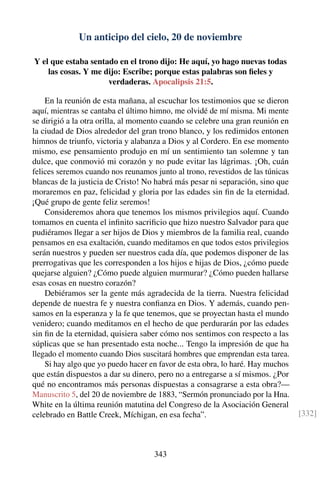 Un anticipo del cielo, 20 de noviembre
Y el que estaba sentado en el trono dijo: He aquí, yo hago nuevas todas
las cosas. Y me dijo: Escribe; porque estas palabras son ﬁeles y
verdaderas. Apocalipsis 21:5.
En la reunión de esta mañana, al escuchar los testimonios que se dieron
aquí, mientras se cantaba el último himno, me olvidé de mí misma. Mi mente
se dirigió a la otra orilla, al momento cuando se celebre una gran reunión en
la ciudad de Dios alrededor del gran trono blanco, y los redimidos entonen
himnos de triunfo, victoria y alabanza a Dios y al Cordero. En ese momento
mismo, ese pensamiento produjo en mí un sentimiento tan solemne y tan
dulce, que conmovió mi corazón y no pude evitar las lágrimas. ¡Oh, cuán
felices seremos cuando nos reunamos junto al trono, revestidos de las túnicas
blancas de la justicia de Cristo! No habrá más pesar ni separación, sino que
moraremos en paz, felicidad y gloria por las edades sin ﬁn de la eternidad.
¡Qué grupo de gente feliz seremos!
Consideremos ahora que tenemos los mismos privilegios aquí. Cuando
tomamos en cuenta el inﬁnito sacriﬁcio que hizo nuestro Salvador para que
pudiéramos llegar a ser hijos de Dios y miembros de la familia real, cuando
pensamos en esa exaltación, cuando meditamos en que todos estos privilegios
serán nuestros y pueden ser nuestros cada día, que podemos disponer de las
prerrogativas que les corresponden a los hijos e hijas de Dios, ¿cómo puede
quejarse alguien? ¿Cómo puede alguien murmurar? ¿Cómo pueden hallarse
esas cosas en nuestro corazón?
Debiéramos ser la gente más agradecida de la tierra. Nuestra felicidad
depende de nuestra fe y nuestra conﬁanza en Dios. Y además, cuando pen-
samos en la esperanza y la fe que tenemos, que se proyectan hasta el mundo
venidero; cuando meditamos en el hecho de que perdurarán por las edades
sin ﬁn de la eternidad, quisiera saber cómo nos sentimos con respecto a las
súplicas que se han presentado esta noche... Tengo la impresión de que ha
llegado el momento cuando Dios suscitará hombres que emprendan esta tarea.
Si hay algo que yo puedo hacer en favor de esta obra, lo haré. Hay muchos
que están dispuestos a dar su dinero, pero no a entregarse a sí mismos. ¿Por
qué no encontramos más personas dispuestas a consagrarse a esta obra?—
Manuscrito 5, del 20 de noviembre de 1883, “Sermón pronunciado por la Hna.
White en la última reunión matutina del Congreso de la Asociación General
celebrado en Battle Creek, Míchigan, en esa fecha”. [332]
343
 