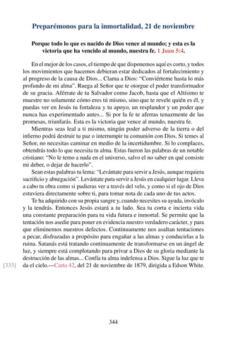 Preparémonos para la inmortalidad, 21 de noviembre
Porque todo lo que es nacido de Dios vence al mundo; y esta es la
victoria que ha vencido al mundo, nuestra fe. 1 Juan 5:4.
En el mejor de los casos, el tiempo de que disponemos aquí es corto, y todos
los movimientos que hacemos debieran estar dedicados al fortalecimiento y
al progreso de la causa de Dios... Clama a Dios: “Conviérteme hasta lo más
profundo de mi alma”. Ruega al Señor que te otorgue el poder transformador
de su gracia. Aférrate de tu Salvador como Jacob, hasta que el Altísimo te
muestre no solamente cómo eres tú mismo, sino que te revele quién es él, y
puedas ver en Jesús tu fortaleza y tu apoyo, un resplandor y un poder que
nunca has experimentado antes... Si por la fe te aferras tenazmente de las
promesas, triunfarás. Esta es la victoria que vence al mundo, nuestra fe.
Mientras seas leal a ti mismo, ningún poder adverso de la tierra o del
inﬁerno podrá destruir tu paz o interrumpir tu comunión con Dios. Si temes al
Señor, no necesitas caminar en medio de la incertidumbre. Si lo complaces,
obtendrás todo lo que necesita tu alma. Estas fueron las palabras de un notable
cristiano: “No le temo a nada en el universo, salvo el no saber en qué consiste
mi deber, o dejar de hacerlo”.
Sean estas palabras tu lema: “Levántate para servir a Jesús, aunque requiera
sacriﬁcio y abnegación”. Levántate para servir a Jesús en cualquier lugar. Lleva
a cabo tu obra como si pudieras ver a través del velo, y como si el ojo de Dios
estuviera directamente sobre ti, para tomar nota de cada uno de tus actos.
Te ha adquirido con su propia sangre y, cuando necesites su ayuda, invócalo
y la tendrás. Entonces Jesús estará a tu lado. Sea tu corta e incierta vida
una constante preparación para tu vida futura e inmortal. Se permite que la
tentación nos asedie para poner en evidencia nuestro verdadero carácter, y para
que eliminemos nuestros defectos. Continuamente nos asaltan tentaciones
a pecar, disfrazadas a propósito para engañar a las almas y conducirlas a la
ruina. Satanás está tratando continuamente de transformarse en un ángel de
luz, y siempre está complotando para privar a Dios de su gloria mediante la
destrucción de las almas... Confía tu alma indefensa a Dios. Sigue la luz que te
da el cielo.—Carta 42, del 21 de noviembre de 1879, dirigida a Edson White.[333]
344
 