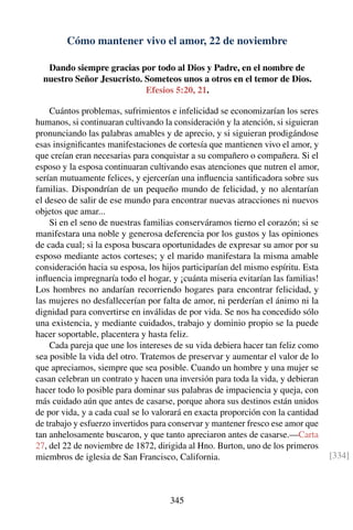Cómo mantener vivo el amor, 22 de noviembre
Dando siempre gracias por todo al Dios y Padre, en el nombre de
nuestro Señor Jesucristo. Someteos unos a otros en el temor de Dios.
Efesios 5:20, 21.
Cuántos problemas, sufrimientos e infelicidad se economizarían los seres
humanos, si continuaran cultivando la consideración y la atención, si siguieran
pronunciando las palabras amables y de aprecio, y si siguieran prodigándose
esas insigniﬁcantes manifestaciones de cortesía que mantienen vivo el amor, y
que creían eran necesarias para conquistar a su compañero o compañera. Si el
esposo y la esposa continuaran cultivando esas atenciones que nutren el amor,
serían mutuamente felices, y ejercerían una inﬂuencia santiﬁcadora sobre sus
familias. Dispondrían de un pequeño mundo de felicidad, y no alentarían
el deseo de salir de ese mundo para encontrar nuevas atracciones ni nuevos
objetos que amar...
Si en el seno de nuestras familias conserváramos tierno el corazón; si se
manifestara una noble y generosa deferencia por los gustos y las opiniones
de cada cual; si la esposa buscara oportunidades de expresar su amor por su
esposo mediante actos corteses; y el marido manifestara la misma amable
consideración hacia su esposa, los hijos participarían del mismo espíritu. Esta
inﬂuencia impregnaría todo el hogar, y ¡cuánta miseria evitarían las familias!
Los hombres no andarían recorriendo hogares para encontrar felicidad, y
las mujeres no desfallecerían por falta de amor, ni perderían el ánimo ni la
dignidad para convertirse en inválidas de por vida. Se nos ha concedido sólo
una existencia, y mediante cuidados, trabajo y dominio propio se la puede
hacer soportable, placentera y hasta feliz.
Cada pareja que une los intereses de su vida debiera hacer tan feliz como
sea posible la vida del otro. Tratemos de preservar y aumentar el valor de lo
que apreciamos, siempre que sea posible. Cuando un hombre y una mujer se
casan celebran un contrato y hacen una inversión para toda la vida, y debieran
hacer todo lo posible para dominar sus palabras de impaciencia y queja, con
más cuidado aún que antes de casarse, porque ahora sus destinos están unidos
de por vida, y a cada cual se lo valorará en exacta proporción con la cantidad
de trabajo y esfuerzo invertidos para conservar y mantener fresco ese amor que
tan anhelosamente buscaron, y que tanto apreciaron antes de casarse.—Carta
27, del 22 de noviembre de 1872, dirigida al Hno. Burton, uno de los primeros
miembros de iglesia de San Francisco, California. [334]
345
 