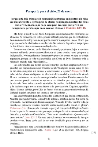 Pasaporte para el cielo, 26 de enero
Porque esta leve tribulación momentánea produce en nosotros un cada
vez más excelente y eterno peso de gloria; no mirando nosotros las cosas
que se ven, sino las que no se ven; pues las cosas que se ven son
temporales, pero las que no se ven son eternas. 2 Corintios 4:17, 18.
Me dirijo a usted y a sus hijos. Simpatizo con usted en estos momentos de
aﬂicción. Si estuviera con usted, podría hablarle palabras que lo confortarían.
Pero como no lo estoy, solamente puedo escribir unas pocas líneas. Deseo que
sepa que no lo he olvidado en su aﬂicción. No estamos llegando a los peligros
de los últimos días; estamos en medio de ellos.
Estamos en el ocaso de la historia terrenal y podemos dejar a nuestros
muertos sabiendo que estarán ocultos por un corto tiempo hasta que pase la
indignación. No necesitamos lamentarnos por ellos como los que no tienen
esperanza, porque su vida está escondida con Cristo en Dios. Tenemos toda la
razón del mundo para regocijarnos...
Las diﬁcultades que tienen que enfrentar los que han aceptado a Cristo y
guardan sus mandamientos no proviene de él. “Si alguno quiere venir en pos
de mí -dice-, niéguese a sí mismo, y tome su cruz, y sígame”. Mateo 16:24. El
deber de las almas inteligentes es aferrarse de la verdad y practicar la virtud.
Hemos nacido con un desafecto congénito hacia ambas. Es triste comprobar
que nuestro propio carácter se opone a las virtudes que son agradables a
la vista de Dios, tales como la sumisión, la caridad, la dulzura de espíritu
y la paciencia que no se altera frente a la provocación. Díganse, queridos
hijos: “Somos débiles, pero Dios es fuerte. Nos ha asignado nuestro deber. El
General a quien servimos nos intima a ser vencedores”.
Sea una bendición para todos ustedes la aﬂicción que les ha sobrevenido.
Nuestra querida hermana, la madre de ustedes, amaba a Jesús. Su lucha ha
terminado. Recuerden que descansa en paz. “Cuando Cristo, vuestra vida, se
maniﬁeste, entonces vosotros también seréis manifestados con él en gloria”.
Colosenses 3:4. Llenen cada corazón la paz y el consuelo del Espíritu Santo.
Abran la puerta de sus corazones, para que Jesús pueda entrar como un huésped
honrado, y tendrán un Consolador. “Este es mi mandamiento: Que os améis
unos a otros”. Juan 15:12. Unanse estrechamente los corazones de los que
quedan vivos. Trate cada cual de ser una bendición para el otro, y no un
tropiezo...
Preparémonos para la venida del Hijo del hombre. Seamos ﬁeles a Dios, y
recibiremos la corona de la vida.—Carta 10, del 26 de enero de 1898, dirigida
al Hno. Hare. [33]
31
 