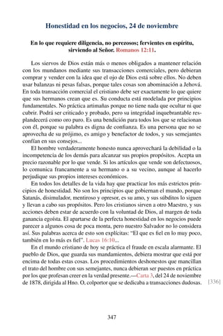 Honestidad en los negocios, 24 de noviembre
En lo que requiere diligencia, no perezosos; fervientes en espíritu,
sirviendo al Señor. Romanos 12:11.
Los siervos de Dios están más o menos obligados a mantener relación
con los mundanos mediante sus transacciones comerciales, pero debieran
comprar y vender con la idea que el ojo de Dios está sobre ellos. No deben
usar balanzas ni pesas falsas, porque tales cosas son abominación a Jehová.
En toda transacción comercial el cristiano debe ser exactamente lo que quiere
que sus hermanos crean que es. Su conducta está modelada por principios
fundamentales. No práctica artimañas porque no tiene nada que ocultar ni que
cubrir. Podrá ser criticado y probado, pero su integridad inquebrantable res-
plandecerá como oro puro. Es una bendición para todos los que se relacionan
con él, porque su palabra es digna de conﬁanza. Es una persona que no se
aprovecha de su prójimo, es amigo y benefactor de todos, y sus semejantes
confían en sus consejos...
El hombre verdaderamente honesto nunca aprovechará la debilidad o la
incompetencia de los demás para alcanzar sus propios propósitos. Acepta un
precio razonable por lo que vende. Si los artículos que vende son defectuosos,
lo comunica francamente a su hermano o a su vecino, aunque al hacerlo
perjudique sus propios intereses económicos.
En todos los detalles de la vida hay que practicar los más estrictos prin-
cipios de honestidad. No son los principios que gobiernan el mundo, porque
Satanás, disimulador, mentiroso y opresor, es su amo, y sus súbditos lo siguen
y llevan a cabo sus propósitos. Pero los cristianos sirven a otro Maestro, y sus
acciones deben estar de acuerdo con la voluntad de Dios, al margen de toda
ganancia egoísta. El apartarse de la perfecta honestidad en los negocios puede
parecer a algunos cosa de poca monta, pero nuestro Salvador no lo considera
así. Sus palabras acerca de esto son explícitas: “El que es ﬁel en lo muy poco,
también en lo más es ﬁel”. Lucas 16:10...
En el mundo cristiano de hoy se práctica el fraude en escala alarmante. El
pueblo de Dios, que guarda sus mandamientos, debiera mostrar que está por
encima de todas estas cosas. Los procedimientos deshonestos que mancillan
el trato del hombre con sus semejantes, nunca debieran ser puestos en práctica
por los que profesan creer en la verdad presente.—Carta 3, del 24 de noviembre
de 1878, dirigida al Hno. O, colportor que se dedicaba a transacciones dudosas. [336]
347
 