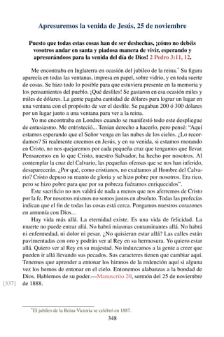 Apresuremos la venida de Jesús, 25 de noviembre
Puesto que todas estas cosas han de ser deshechas, ¡cómo no debéis
vosotros andar en santa y piadosa manera de vivir, esperando y
apresurándoos para la venida del día de Dios! 2 Pedro 3:11, 12.
Me encontraba en Inglaterra en ocasión del jubileo de la reina.*
Su ﬁgura
aparecía en todas las ventanas, impresa en papel, sobre vidrio, y en toda suerte
de cosas. Se hizo todo lo posible para que estuviera presente en la memoria y
los pensamientos del pueblo. ¡Qué desﬁles! Se gastaron en esa ocasión miles y
miles de dólares. La gente pagaba cantidad de dólares para lograr un lugar en
una ventana con el propósito de ver el desﬁle. Se pagaban 200 ó 300 dólares
por un lugar junto a una ventana para ver a la reina.
Yo me encontraba en Londres cuando se manifestó todo este despliegue
de entusiasmo. Me entristeció... Tenían derecho a hacerlo, pero pensé: “Aquí
estamos esperando que el Señor venga en las nubes de los cielos. ¿Lo recor-
damos? Si realmente creemos en Jesús, y en su venida, si estamos morando
en Cristo, no nos quejaremos por cada pequeña cruz que tengamos que llevar.
Pensaremos en lo que Cristo, nuestro Salvador, ha hecho por nosotros. Al
contemplar la cruz del Calvario, las pequeñas ofensas que se nos han inferido,
desaparecerán. ¿Por qué, como cristianos, no exaltamos al Hombre del Calva-
rio? Cristo depuso su manto de gloria y se hizo pobre por nosotros. Era rico,
pero se hizo pobre para que por su pobreza fuéramos enriquecidos”.
Este sacriﬁcio no nos valdrá de nada a menos que nos aferremos de Cristo
por la fe. Por nosotros mismos no somos justos en absoluto. Todas las profecías
indican que el ﬁn de todas las cosas está cerca. Pongamos nuestros corazones
en armonía con Dios...
Hay vida más allá. La eternidad existe. Es una vida de felicidad. La
muerte no puede entrar allá. No habrá miasmas contaminantes allá. No habrá
ni enfermedad, ni dolor ni pesar. ¿No quisieran estar allá? Las calles están
pavimentadas con oro y podrán ver al Rey en su hermosura. Yo quiero estar
allá. Quiero ver al Rey en su majestad. No induzcamos a la gente a creer que
pueden ir allá llevando sus pecados. Sus caracteres tienen que cambiar aquí.
Tenemos que aprender a entonar los himnos de la redención aquí si alguna
vez los hemos de entonar en el cielo. Entonemos alabanzas a la bondad de
Dios. Hablemos de su poder.—Manuscrito 20, sermón del 25 de noviembre
de 1888.[337]
*
El jubileo de la Reina Victoria se celebró en 1887.
348
 