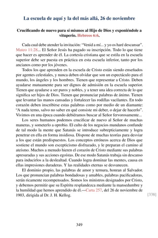 La escuela de aquí y la del más allá, 26 de noviembre
Cruciﬁcando de nuevo para sí mismos al Hijo de Dios y exponiéndole a
vituperio. Hebreos 6:6.
Cada cual debe atender la invitación: “Venid a mí... y yo os haré descansar”.
Mateo 11:28... El Señor Jesús ha pagado su inscripción. Todo lo que tiene
que hacer es aprender de él. La cortesía cristiana que se estila en la escuela
superior debe ser puesta en práctica en esta escuela inferior, tanto por los
ancianos como por los jóvenes.
Todos los que aprenden en la escuela de Cristo están siendo enseñados
por agentes celestiales, y nunca deben olvidar que son un espectáculo para el
mundo, los ángeles y los hombres. Tienen que representar a Cristo. Deben
ayudarse mutuamente para ser dignos de admisión en la escuela superior.
Tienen que ayudarse a ser puros y nobles, y a tener una idea correcta de lo que
signiﬁca ser hijos de Dios. Tienen que pronunciar palabras de ánimo. Tienen
que levantar las manos cansadas y fortalecer las rodillas vacilantes. En todo
corazón deben inscribirse estas palabras como por medio de un diamante:
“A nada temo, salvo no saber en qué consiste mi deber, o dejar de hacerlo”.
Vivimos en una época cuando debiéramos buscar al Señor fervorosamente...
Los seres humanos podemos cruciﬁcar de nuevo al Señor de muchas
maneras, y someterlo a oprobio. El culto de los negocios mundanos confunde
de tal modo la mente que Satanás se introduce subrepticiamente y logra
penetrar en ella en forma insidiosa. Dispone de muchas teorías para desviar
a los que están predispuestos. Los conceptos erróneos acerca de Dios que
sostiene el mundo son escepticismo disfrazado, y le preparan el camino al
ateísmo. Muchos a menudo hieren el corazón de Cristo mediante sus palabras
apresuradas y sus acciones egoístas. De ese modo Satanás trabaja sin descanso
para inducirlos a la deslealtad. Cuando logra dominar las mentes, causa en
ellas impresiones duraderas. Y las realidades eternas se desvanecen.
El dominio propio, las palabras de amor y ternura, honran al Salvador.
Los que pronuncian palabras bondadosas y amables, palabras paciﬁcadoras,
serán ricamente recompensados. Somos los ministros designados por Cristo,
y debemos permitir que su Espíritu resplandezca mediante la mansedumbre y
la humildad que hemos aprendido de él.—Carta 257, del 26 de noviembre de
1903, dirigida al Dr. J. H. Kellog. [338]
349
 