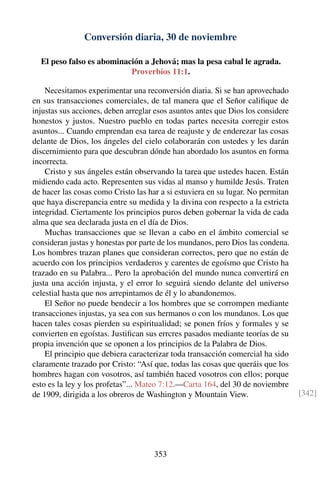 Conversión diaria, 30 de noviembre
El peso falso es abominación a Jehová; mas la pesa cabal le agrada.
Proverbios 11:1.
Necesitamos experimentar una reconversión diaria. Si se han aprovechado
en sus transacciones comerciales, de tal manera que el Señor caliﬁque de
injustas sus acciones, deben arreglar esos asuntos antes que Dios los considere
honestos y justos. Nuestro pueblo en todas partes necesita corregir estos
asuntos... Cuando emprendan esa tarea de reajuste y de enderezar las cosas
delante de Dios, los ángeles del cielo colaborarán con ustedes y les darán
discernimiento para que descubran dónde han abordado los asuntos en forma
incorrecta.
Cristo y sus ángeles están observando la tarea que ustedes hacen. Están
midiendo cada acto. Representen sus vidas al manso y humilde Jesús. Traten
de hacer las cosas como Cristo las har a si estuviera en su lugar. No permitan
que haya discrepancia entre su medida y la divina con respecto a la estricta
integridad. Ciertamente los principios puros deben gobernar la vida de cada
alma que sea declarada justa en el día de Dios.
Muchas transacciones que se llevan a cabo en el ámbito comercial se
consideran justas y honestas por parte de los mundanos, pero Dios las condena.
Los hombres trazan planes que consideran correctos, pero que no están de
acuerdo con los principios verdaderos y carentes de egoísmo que Cristo ha
trazado en su Palabra... Pero la aprobación del mundo nunca convertirá en
justa una acción injusta, y el error lo seguirá siendo delante del universo
celestial hasta que nos arrepintamos de él y lo abandonemos.
El Señor no puede bendecir a los hombres que se corrompen mediante
transacciones injustas, ya sea con sus hermanos o con los mundanos. Los que
hacen tales cosas pierden su espiritualidad; se ponen fríos y formales y se
convierten en egoístas. Justiﬁcan sus errcres pasados mediante teorías de su
propia invención que se oponen a los principios de la Palabra de Dios.
El principio que debiera caracterizar toda transacción comercial ha sido
claramente trazado por Cristo: “Así que, todas las cosas que queráis que los
hombres hagan con vosotros, así también haced vosotros con ellos; porque
esto es la ley y los profetas”... Mateo 7:12.—Carta 164, del 30 de noviembre
de 1909, dirigida a los obreros de Washington y Mountain View. [342]
353
 
