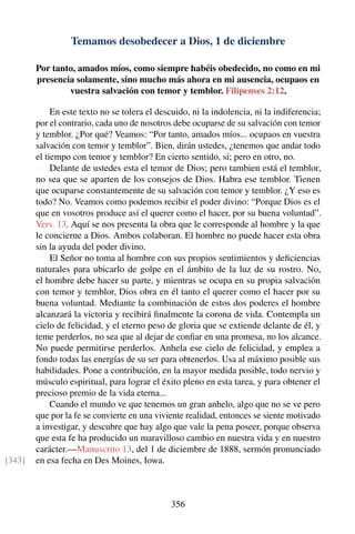 Temamos desobedecer a Dios, 1 de diciembre
Por tanto, amados míos, como siempre habéis obedecido, no como en mi
presencia solamente, sino mucho más ahora en mi ausencia, ocupaos en
vuestra salvación con temor y temblor. Filipenses 2:12.
En este texto no se tolera el descuido, ni la indolencia, ni la indiferencia;
por el contrario, cada uno de nosotros debe ocuparse de su salvación con temor
y temblor. ¿Por qué? Veamos: “Por tanto, amados míos... ocupaos en vuestra
salvación con temor y temblor”. Bien, dirán ustedes, ¿tenemos que andar todo
el tiempo con temor y temblor? En cierto sentido, si; pero en otro, no.
Delante de ustedes esta el temor de Dios; pero tambien está el temblor,
no sea que se aparten de los consejos de Dios. Habra ese temblor. Tienen
que ocuparse constantemente de su salvación con temor y temblor. ¿Y eso es
todo? No. Veamos como podemos recibir el poder divino: “Porque Dios es el
que en vosotros produce así el querer como el hacer, por su buena voluntad”.
Vers. 13. Aquí se nos presenta la obra que le corresponde al hombre y la que
le concierne a Dios. Ambos colaboran. El hombre no puede hacer esta obra
sin la ayuda del poder divino.
El Señor no toma al hombre con sus propios sentimientos y deﬁciencias
naturales para ubicarlo de golpe en el ámbito de la luz de su rostro. No,
el hombre debe hacer su parte, y mientras se ocupa en su propia salvación
con temor y temblor, Dios obra en él tanto el querer como el hacer por su
buena voluntad. Mediante la combinación de estos dos poderes el hombre
alcanzará la victoria y recibirá ﬁnalmente la corona de vida. Contempla un
cielo de felicidad, y el eterno peso de gloria que se extiende delante de él, y
teme perderlos, no sea que al dejar de conﬁar en una promesa, no los alcance.
No puede permitirse perderlos. Anhela ese cielo de felicidad, y emplea a
fondo todas las energías de su ser para obtenerlos. Usa al máximo posible sus
habilidades. Pone a contribución, en la mayor medida posible, todo nervio y
músculo espiritual, para lograr el éxito pleno en esta tarea, y para obtener el
precioso premio de la vida eterna...
Cuando el mundo ve que tenemos un gran anhelo, algo que no se ve pero
que por la fe se convierte en una viviente realidad, entonces se siente motivado
a investigar, y descubre que hay algo que vale la pena poseer, porque observa
que esta fe ha producido un maravilloso cambio en nuestra vida y en nuestro
carácter.—Manuscrito 13, del 1 de diciembre de 1888, sermón pronunciado
en esa fecha en Des Moines, Iowa.[343]
356
 