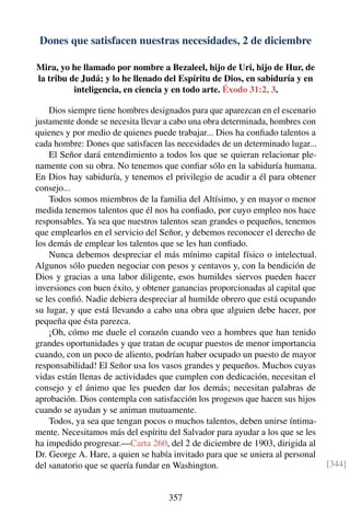 Dones que satisfacen nuestras necesidades, 2 de diciembre
Mira, yo he llamado por nombre a Bezaleel, hijo de Uri, hijo de Hur, de
la tribu de Judá; y lo he llenado del Espíritu de Dios, en sabiduría y en
inteligencia, en ciencia y en todo arte. Éxodo 31:2, 3.
Dios siempre tiene hombres designados para que aparezcan en el escenario
justamente donde se necesita llevar a cabo una obra determinada, hombres con
quienes y por medio de quienes puede trabajar... Dios ha conﬁado talentos a
cada hombre: Dones que satisfacen las necesidades de un determinado lugar...
El Señor dará entendimiento a todos los que se quieran relacionar ple-
namente con su obra. No tenemos que conﬁar sólo en la sabiduría humana.
En Dios hay sabiduría, y tenemos el privilegio de acudir a él para obtener
consejo...
Todos somos miembros de la familia del Altísimo, y en mayor o menor
medida tenemos talentos que él nos ha conﬁado, por cuyo empleo nos hace
responsables. Ya sea que nuestros talentos sean grandes o pequeños, tenemos
que emplearlos en el servicio del Señor, y debemos reconocer el derecho de
los demás de emplear los talentos que se les han conﬁado.
Nunca debemos despreciar el más mínimo capital físico o intelectual.
Algunos sólo pueden negociar con pesos y centavos y, con la bendición de
Dios y gracias a una labor diligente, esos humildes siervos pueden hacer
inversiones con buen éxito, y obtener ganancias proporcionadas al capital que
se les conﬁó. Nadie debiera despreciar al humilde obrero que está ocupando
su lugar, y que está llevando a cabo una obra que alguien debe hacer, por
pequeña que ésta parezca.
¡Oh, cómo me duele el corazón cuando veo a hombres que han tenido
grandes oportunidades y que tratan de ocupar puestos de menor importancia
cuando, con un poco de aliento, podrían haber ocupado un puesto de mayor
responsabilidad! El Señor usa los vasos grandes y pequeños. Muchos cuyas
vidas están llenas de actividades que cumplen con dedicación, necesitan el
consejo y el ánimo que les pueden dar los demás; necesitan palabras de
aprobación. Dios contempla con satisfacción los progesos que hacen sus hijos
cuando se ayudan y se animan mutuamente.
Todos, ya sea que tengan pocos o muchos talentos, deben unirse íntima-
mente. Necesitamos más del espíritu del Salvador para ayudar a los que se les
ha impedido progresar.—Carta 260, del 2 de diciembre de 1903, dirigida al
Dr. George A. Hare, a quien se había invitado para que se uniera al personal
del sanatorio que se quería fundar en Washington. [344]
357
 
