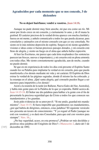Agradecidos por cada momento que se nos concede, 3 de
diciembre
No os dejaré huérfanos; vendré a vosotros. Juan 14:18.
Aunque no pude dormir muy bien anoche, mi paz era como un río. Mi
amor por Jesús crece en mi corazón, y ciertamente lo amo, y de él mana la
gratitud. El carácter precioso de la verdad divina aparece con mucha claridad y
fuerza en mi mente, y anhelo comunicarlo a todos los que pueda alcanzar, para
consolarlos y animarlos con el mismo consuelo con que yo soy consolada. No
siento en lo más mínimo depresión de espíritu. Surgen en mi mente agradables
visiones e ideas como si fueran preciosos paisajes dorados, y mi corazón está
lleno de alegría, y siento un fuego en el alma que anhela hallar expresión.
Al leer las Escrituras, me parece que cada letra resplandece (las sentencias
parecen tan frescas, nuevas e importantes), y mi corazón está en plena armonía
con todas ellas. Me siento constantemente agradecida, aun de noche, cuando
no puedo dormir.
Sé que en mi experiencia de todos los días está presente el Espíritu Santo
cuando leo su Palabra para implantar la verdad en mi corazón, para que pueda
manifestarla a los demás mediante mi vida y mi carácter. El Espíritu de Dios
extrae la verdad de las páginas sagradas, donde él mismo las ha colocado, y
la estampa en el alma. ¡Qué santa alegría, qué consuelo pueden llegar a ser
nuestros para impartirlos a los demás!
Asistí a la reunión de la tarde [en Ballarat, Nueva Gales del Sur, Australia],
y había más gente para oír la Palabra de lo que yo esperaba. Hablé acerca de.
Juan 14:15-24. El Señor me dio palabras para hablar a la gente con el ﬁn de
presentarle la preciosa seguridad que da Cristo a todos los que conocen sus
mandamientos y los guardan.
Jesús pide evidencias de su amor por él. “Si me amáis, guardad mis manda-
mientos”. Juan 14:15. Si fuera imposible que guardáramos sus mandamientos,
¿por qué habría de dirigirnos, entonces, estas palabras? El siguiente versículo
nos presenta un tesoro de conocimiento: “Y yo rogaré al Padre [aunque no
esté con vosotros], y os dará otro Consolador, para que esté con vosotros para
siempre”. Vers. 16...
¿No hay seguridad, acaso, en esta promesa? ¿Podrían ser más decididas y
positivas otras palabras del Unigénito de Dios?—Manuscrito 2, dario del 3 de
diciembre de 1892.[345]
358
 