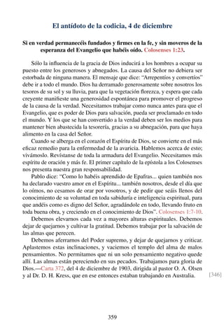 El antídoto de la codicia, 4 de diciembre
Si en verdad permanecéis fundados y ﬁrmes en la fe, y sin moveros de la
esperanza del Evangelio que habéis oído. Colosenses 1:23.
Sólo la inﬂuencia de la gracia de Dios inducirá a los hombres a ocupar su
puesto entre los generosos y abnegados. La causa del Señor no debiera ser
estorbada de ninguna manera. El mensaje que dice: “Arrepentíos y convertíos”
debe ir a todo el mundo. Dios ha derramado generosamente sobre nosotros los
tesoros de su sol y su lluvia, para que la vegetación ﬂorezca, y espera que cada
creyente maniﬁeste una generosidad espontánea para promover el progreso
de la causa de la verdad. Necesitamos trabajar como nunca antes para que el
Evangelio, que es poder de Dios para salvación, pueda ser proclamado en todo
el mundo. Y los que se han convertido a la verdad deben ser los medios para
mantener bien abastecida la tesorería, gracias a su abnegación, para que haya
alimento en la casa del Señor.
Cuando se alberga en el corazón el Espíritu de Dios, se convierte en el más
eﬁcaz remedio para la enfermedad de la avaricia. Hablemos acerca de esto;
vivámoslo. Revístanse de toda la armadura del Evangelio. Necesitamos más
espíritu de oración y más fe. El primer capítulo de la epístola a los Colosenses
nos presenta nuestra gran responsabilidad.
Pablo dice: “Como lo habéis aprendido de Epafras... quien también nos
ha declarado vuestro amor en el Espíritu... también nosotros, desde el día que
lo oímos, no cesamos de orar por vosotros, y de pedir que seáis llenos del
conocimiento de su voluntad en toda sabiduría e inteligencia espiritual, para
que andéis como es digno del Señor, agradándole en todo, llevando fruto en
toda buena obra, y creciendo en el conocimiento de Dios”. Colosenses 1:7-10.
Debemos elevarnos cada vez a mayores alturas espirituales. Debemos
dejar de quejarnos y cultivar la gratitud. Debemos trabajar por la salvación de
las almas que perecen.
Debemos aferrarnos del Poder supremo, y dejar de quejarnos y criticar.
Aplastemos estas inclinaciones, y vaciemos el templo del alma de malos
pensamientos. No permitamos que ni un solo pensamiento negativo quede
allí. Las almas están pereciendo en sus pecados. Trabajamos para gloria de
Dios.—Carta 372, del 4 de diciembre de 1903, dirigida al pastor O. A. Olsen
y al Dr. D. H. Kress, que en ese entonces estaban trabajando en Australia. [346]
359
 