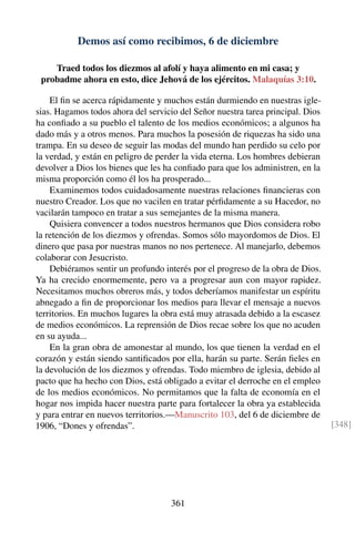 Demos así como recibimos, 6 de diciembre
Traed todos los diezmos al afolí y haya alimento en mi casa; y
probadme ahora en esto, dice Jehová de los ejércitos. Malaquías 3:10.
El ﬁn se acerca rápidamente y muchos están durmiendo en nuestras igle-
sias. Hagamos todos ahora del servicio del Señor nuestra tarea principal. Dios
ha conﬁado a su pueblo el talento de los medios económicos; a algunos ha
dado más y a otros menos. Para muchos la posesión de riquezas ha sido una
trampa. En su deseo de seguir las modas del mundo han perdido su celo por
la verdad, y están en peligro de perder la vida eterna. Los hombres debieran
devolver a Dios los bienes que les ha conﬁado para que los administren, en la
misma proporción como él los ha prosperado...
Examinemos todos cuidadosamente nuestras relaciones ﬁnancieras con
nuestro Creador. Los que no vacilen en tratar pérﬁdamente a su Hacedor, no
vacilarán tampoco en tratar a sus semejantes de la misma manera.
Quisiera convencer a todos nuestros hermanos que Dios considera robo
la retención de los diezmos y ofrendas. Somos sólo mayordomos de Dios. El
dinero que pasa por nuestras manos no nos pertenece. Al manejarlo, debemos
colaborar con Jesucristo.
Debiéramos sentir un profundo interés por el progreso de la obra de Dios.
Ya ha crecido enormemente, pero va a progresar aun con mayor rapidez.
Necesitamos muchos obreros más, y todos deberíamos manifestar un espíritu
abnegado a ﬁn de proporcionar los medios para llevar el mensaje a nuevos
territorios. En muchos lugares la obra está muy atrasada debido a la escasez
de medios económicos. La reprensión de Dios recae sobre los que no acuden
en su ayuda...
En la gran obra de amonestar al mundo, los que tienen la verdad en el
corazón y están siendo santiﬁcados por ella, harán su parte. Serán ﬁeles en
la devolución de los diezmos y ofrendas. Todo miembro de iglesia, debido al
pacto que ha hecho con Dios, está obligado a evitar el derroche en el empleo
de los medios económicos. No permitamos que la falta de economía en el
hogar nos impida hacer nuestra parte para fortalecer la obra ya establecida
y para entrar en nuevos territorios.—Manuscrito 103, del 6 de diciembre de
1906, “Dones y ofrendas”. [348]
361
 