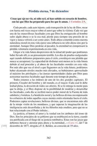 Pérdida eterna, 7 de diciembre
Cosas que ojo no vio, ni oído oyó, ni han subido en corazón de hombre,
son las que Dios ha preparado para los que le aman. 1 Corintios 2:9.
Cada pecado, cada acto injusto, cada transgresión de la ley de Dios, recae
con fuerza mil veces mayor sobre el autor que sobre la víctima. Cada vez que
una de las maravillosas facultades con que Dios ha enriquecido al hombre
sufre algún abuso o se la usa mal, pierde para siempre una porción de su
vigor y nunca volverá a ser como antes. Todo abuso cometido contra nuestra
naturaleza moral en esta vida ejerce una inﬂuencia no sólo ahora sino por la
eternidad. Aunque Dios perdone al pecador, la eternidad no compensará la
pérdida voluntaria experimentada en esta vida.
Llegar a la vida futura desprovistos de la mitad del poder que podríamos
haber llevado allí, es un pensamiento terrible. Los días de pruebas malgastados
aquí cuando debíamos prepararnos para el cielo, constituyen una pérdida que
nunca se recuperará. La capacidad de disfrutar será menor en la vida futura
debido al mal proceder y al abuso de las facultades morales en esta vida.
Por más alto que sea el nivel a que lleguemos en la vida futura, podríamos
haber alcanzado niveles mucho más elevados, su hubiéramos aprovechado
al máximo los privilegios y las áureas oportunidades dadas por Dios para
acrecentar nuestras facultades aquí durante este tiempo de prueba...
Todos estamos a las órdenes de uno de los dos grandes capitanes. El
primero, Creador del hombre y del mundo, es el mayor. Cada cual le debe
lealtad plena, la devoción de todos sus afectos. Si se le entrega la mente para
que la dirija, y si Dios dispone de la posibilidad de modelar y desarrollar
las facultades, cada día se recibirá nuevo poder moral de la Fuente de toda
sabiduría y fortaleza. La bendición moral y las bellezas divinas recompensarán
los esfuerzos de todos aquellos cuyas mentes estén orientadas hacia el cielo.
Podremos captar revelaciones, bellezas divinas, que se encuentran más allá
de la miope visión de los mundanos, y que superan la imaginación de las
inteligencias más desarolladas y de los ﬁlósofos más eruditos, pero que no se
han relacionado con el Poder inﬁnito...
La justicia, el honor, el amor y la verdad son los atributos del trono de
Dios. Son los principios de su gobierno que se establecerá en la tierra, cuando
sea puriﬁcada con el fuego de su justicia retributiva. Estas son las joyas que
debemos buscar y atesorar para ahora y la eternidad...—Carta 41, del 7 de
diciembre de 1877, dirigida a F. E. Belden, un conocido de 19 años.[349]
362
 