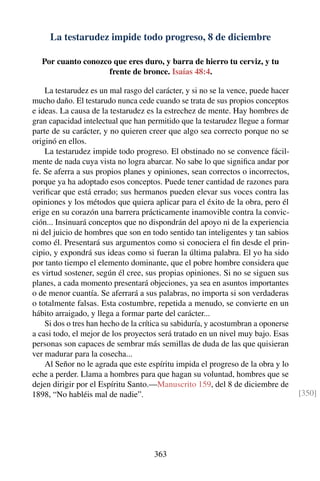 La testarudez impide todo progreso, 8 de diciembre
Por cuanto conozco que eres duro, y barra de hierro tu cerviz, y tu
frente de bronce. Isaías 48:4.
La testarudez es un mal rasgo del carácter, y si no se la vence, puede hacer
mucho daño. El testarudo nunca cede cuando se trata de sus propios conceptos
e ideas. La causa de la testarudez es la estrechez de mente. Hay hombres de
gran capacidad intelectual que han permitido que la testarudez llegue a formar
parte de su carácter, y no quieren creer que algo sea correcto porque no se
originó en ellos.
La testarudez impide todo progreso. El obstinado no se convence fácil-
mente de nada cuya vista no logra abarcar. No sabe lo que signiﬁca andar por
fe. Se aferra a sus propios planes y opiniones, sean correctos o incorrectos,
porque ya ha adoptado esos conceptos. Puede tener cantidad de razones para
veriﬁcar que está errado; sus hermanos pueden elevar sus voces contra las
opiniones y los métodos que quiera aplicar para el éxito de la obra, pero él
erige en su corazón una barrera prácticamente inamovible contra la convic-
ción... Insinuará conceptos que no dispondrán del apoyo ni de la experiencia
ni del juicio de hombres que son en todo sentido tan inteligentes y tan sabios
como él. Presentará sus argumentos como si conociera el ﬁn desde el prin-
cipio, y expondrá sus ideas como si fueran la última palabra. El yo ha sido
por tanto tiempo el elemento dominante, que el pobre hombre considera que
es virtud sostener, según él cree, sus propias opiniones. Si no se siguen sus
planes, a cada momento presentará objeciones, ya sea en asuntos importantes
o de menor cuantía. Se aferrará a sus palabras, no importa si son verdaderas
o totalmente falsas. Esta costumbre, repetida a menudo, se convierte en un
hábito arraigado, y llega a formar parte del carácter...
Si dos o tres han hecho de la crítica su sabiduría, y acostumbran a oponerse
a casi todo, el mejor de los proyectos será tratado en un nivel muy bajo. Esas
personas son capaces de sembrar más semillas de duda de las que quisieran
ver madurar para la cosecha...
Al Señor no le agrada que este espíritu impida el progreso de la obra y lo
eche a perder. Llama a hombres para que hagan su voluntad, hombres que se
dejen dirigir por el Espíritu Santo.—Manuscrito 159, del 8 de diciembre de
1898, “No habléis mal de nadie”. [350]
363
 