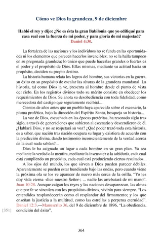 Cómo ve Dios la grandeza, 9 de diciembre
Habló el rey y dijo: ¿No es ésta la gran Babilonia que yo ediﬁqué para
casa real con la fuerza de mi poder, y para gloria de mi majestad?
Daniel 4:30.
La fortaleza de las naciones y los individuos no se funda en las oportunida-
des ni los elementos que parecen hacerlos invencibles; no se la halla tampoco
en su pregonada grandeza; lo único que puede hacerlas grandes o fuertes es
el poder y el propósito de Dios. Ellas mismas, mediante su actitud hacia su
propósito, deciden su propio destino.
La historia humana relata los logros del hombre, sus victorias en la guerra,
su éxito en su propósito de escalar las alturas de la grandeza mundanal. La
historia, tal como Dios la ve, presenta al hombre desde el punto de vista
del cielo. En los registros divinos todo su mérito consiste en obedecer los
requerimientos de Dios. Se anota su desobediencia con toda ﬁdelidad, como
merecedora del castigo que seguramente recibirá...
Cientos de años antes que un pueblo haya aparecido sobre el escenario, la
pluma profética, bajo la dirección del Espíritu Santo, bosqueja su historia...
La voz de Dios, escuchada en las épocas pretéritas, ha resonado siglo tras
siglo, a través de generaciones que subieron al escenario y descendieron de él.
¿Hablará Dios, y no se respetará su voz? ¿Qué poder trazó toda esta historia,
es a saber, que nación tras nación ocupara su lugar y existiera de acuerdo con
la predicción divina, dando testimonio inconscientemente de la verdad acerca
de la cual nada sabían?...
Dios le ha asignado un lugar a cada hombre en su gran plan. Ya sea
mediante la verdad o la mentira, mediante la insensatez o la sabiduría, cada cual
está cumpliendo un propósito, cada cual está produciendo ciertos resultados...
A los ojos del mundo, los que sirven a Dios pueden parecer débiles.
Aparentemente se pueden estar hundiendo bajo las ondas, pero cuando viene
la próxima ola se los ve aparecer de nuevo más cerca de la orilla. “Yo les
doy vida eterna -dice nuestro Señor-; ... nadie las arrebatará de mi mano”.
Juan 10:28. Aunque caigan los reyes y las naciones desaparezcan, las almas
que por fe se vinculen con los propósitos divinos, vivirán para siempre. “Los
entendidos resplandecerán como el resplandor del ﬁrmamento; y los que
enseñan la justicia a la multitud, como las estrellas a perpetua eternidad”.
Daniel 12:3.—Manuscrito 36, del 9 de diciembre de 1896, “La obediencia,
condición del éxito”.[351]
364
 