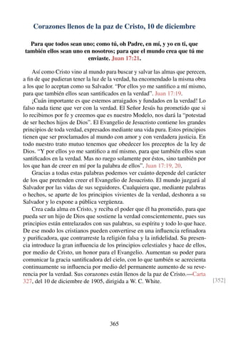 Corazones llenos de la paz de Cristo, 10 de diciembre
Para que todos sean uno; como tú, oh Padre, en mí, y yo en ti, que
también ellos sean uno en nosotros; para que el mundo crea que tú me
enviaste. Juan 17:21.
Así como Cristo vino al mundo para buscar y salvar las almas que perecen,
a ﬁn de que pudieran tener la luz de la verdad, ha encomendado la misma obra
a los que lo aceptan como su Salvador. “Por ellos yo me santiﬁco a mí mismo,
para que también ellos sean santiﬁcados en la verdad”. Juan 17:19.
¡Cuán importante es que estemos arraigados y fundados en la verdad! Lo
falso nada tiene que ver con la verdad. El Señor Jesús ha prometido que si
lo recibimos por fe y creemos que es nuestro Modelo, nos dará la “potestad
de ser hechos hijos de Dios”. El Evangelio de Jesucristo contiene los grandes
principios de toda verdad, expresados mediante una vida pura. Estos principios
tienen que ser proclamados al mundo con amor y con verdadera justicia. En
todo nuestro trato mutuo tenemos que obedecer los preceptos de la ley de
Dios. “Y por ellos yo me santiﬁco a mí mismo, para que también ellos sean
santiﬁcados en la verdad. Mas no ruego solamente por éstos, sino también por
los que han de creer en mí por la palabra de ellos”. Juan 17:19, 20.
Gracias a todas estas palabras podemos ver cuánto depende del carácter
de los que pretenden creer el Evangelio de Jesucristo. El mundo juzgará al
Salvador por las vidas de sus seguidores. Cualquiera que, mediante palabras
o hechos, se aparte de los principios vivientes de la verdad, deshonra a su
Salvador y lo expone a pública vergüenza.
Crea cada alma en Cristo, y reciba el poder que él ha prometido, para que
pueda ser un hijo de Dios que sostiene la verdad conscientemente, pues sus
principios están entrelazados con sus palabras, su espíritu y todo lo que hace.
De ese modo los cristianos pueden convertirse en una inﬂuencia reﬁnadora
y puriﬁcadora, que contrarreste la religión falsa y la inﬁdelidad. Su presen-
cia introduce la gran inﬂuencia de los principios celestiales y hace de ellos,
por medio de Cristo, un honor para el Evangelio. Aumentan su poder para
comunicar la gracia santiﬁcadora del cielo, con lo que también se acrecienta
continuamente su inﬂuencia por medio del permanente aumento de su reve-
rencia por la verdad. Sus corazones están llenos de la paz de Cristo.—Carta
327, del 10 de diciembre de 1905, dirigida a W. C. White. [352]
365
 