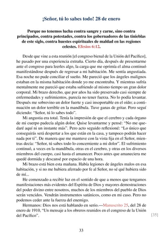 ¡Señor, tú lo sabes todo! 28 de enero
Porque no tenemos lucha contra sangre y carne, sino contra
principados, contra potestades, contra los gobernadores de las tinieblas
de este siglo, contra huestes espirituales de maldad en las regiones
celestes. Efesios 6:12.
Desde que vine a esta reunión [el congreso bienal de la Unión del Pacíﬁco],
he pasado por una experiencia extraña. Cierto día, después de presentarme
ante el congreso para leerles algo, la carga que me oprimía el alma continuó
manifestándose después de regresar a mi habitación. Me sentía angustiada.
Esa noche no pude conciliar el sueño. Me pareció que los ángeles malignos
estaban en la misma habitación donde yo me encontraba. Y mientras sufría
mentalmente me pareció que estaba sufriendo al mismo tiempo un gran dolor
corporal. Mi brazo derecho, que por años ha sido preservado casi siempre de
enfermedades y sufrimientos, parecía no tener fuerza. No lo podía levantar.
Después me sobrevino un dolor fuerte y casi insoportable en el oído; a conti-
nuación un dolor terrible en la mandíbula. Tuve ganas de gritar. Pero seguí
diciendo: “Señor, tú lo sabes todo”.
Mi angustia era total. Tenía la impresión de que el cerebro y cada órgano
de mi cuerpo padecía algún dolor. Quise levantarme y pensé: “No me que-
daré aquí ni un instante más”. Pero acto seguido reﬂexioné: “Lo único que
conseguirás será despertar a los que están en la casa, y tampoco podrán hacer
nada por ti”. De manera que me mantuve con la vista ﬁja en el Señor, mien-
tras decía: “Señor, tú sabes todo lo concerniente a mi dolor”. El sufrimiento
continuó, a veces en la mandíbula, otras en el cerebro, y otras en los diversos
miembros del cuerpo, casi hasta el amanecer. Poco antes que amaneciera me
quedé dormida y descansé por espacio de una hora.
Mi brazo está bien esta mañana. Había legiones de ángeles malos en esa
habitación, y si no me hubiera aferrado por fe al Señor, no sé qué hubiera sido
de mí...
He comenzado a recibir luz en el sentido de que a menos que tengamos
manifestaciones más evidentes del Espíritu de Dios y mayores demostraciones
del poder divino entre nosotros, muchos de los miembros del pueblo de Dios
serán vencidos. Vendrán instrumentos satánicos, como en mi caso. Pero no
podemos ceder ante la fuerza del enemigo.
Hermanos: Dios nos está hablando en serio.—Manuscrito 25, del 28 de
enero de 1910, “Un mensaje a los obreros reunidos en el congreso de la Unión
del Pacíﬁco”. [35]
33
 