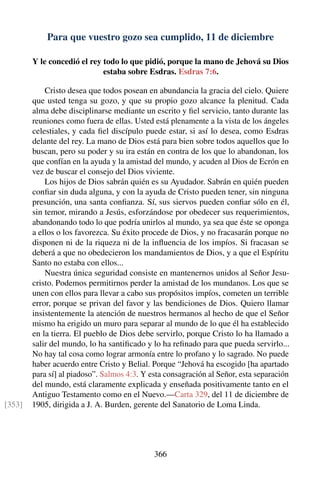 Para que vuestro gozo sea cumplido, 11 de diciembre
Y le concedió el rey todo lo que pidió, porque la mano de Jehová su Dios
estaba sobre Esdras. Esdras 7:6.
Cristo desea que todos posean en abundancia la gracia del cielo. Quiere
que usted tenga su gozo, y que su propio gozo alcance la plenitud. Cada
alma debe disciplinarse mediante un escrito y ﬁel servicio, tanto durante las
reuniones como fuera de ellas. Usted está plenamente a la vista de los ángeles
celestiales, y cada ﬁel discípulo puede estar, si así lo desea, como Esdras
delante del rey. La mano de Dios está para bien sobre todos aquellos que lo
buscan, pero su poder y su ira están en contra de los que lo abandonan, los
que confían en la ayuda y la amistad del mundo, y acuden al Dios de Ecrón en
vez de buscar el consejo del Dios viviente.
Los hijos de Dios sabrán quién es su Ayudador. Sabrán en quién pueden
conﬁar sin duda alguna, y con la ayuda de Cristo pueden tener, sin ninguna
presunción, una santa conﬁanza. Sí, sus siervos pueden conﬁar sólo en él,
sin temor, mirando a Jesús, esforzándose por obedecer sus requerimientos,
abandonando todo lo que podría unirlos al mundo, ya sea que éste se oponga
a ellos o los favorezca. Su éxito procede de Dios, y no fracasarán porque no
disponen ni de la riqueza ni de la inﬂuencia de los impíos. Si fracasan se
deberá a que no obedecieron los mandamientos de Dios, y a que el Espíritu
Santo no estaba con ellos...
Nuestra única seguridad consiste en mantenernos unidos al Señor Jesu-
cristo. Podemos permitirnos perder la amistad de los mundanos. Los que se
unen con ellos para llevar a cabo sus propósitos impíos, cometen un terrible
error, porque se privan del favor y las bendiciones de Dios. Quiero llamar
insistentemente la atención de nuestros hermanos al hecho de que el Señor
mismo ha erigido un muro para separar al mundo de lo que él ha establecido
en la tierra. El pueblo de Dios debe servirlo, porque Cristo lo ha llamado a
salir del mundo, lo ha santiﬁcado y lo ha reﬁnado para que pueda servirlo...
No hay tal cosa como lograr armonía entre lo profano y lo sagrado. No puede
haber acuerdo entre Cristo y Belial. Porque “Jehová ha escogido [ha apartado
para sí] al piadoso”. Salmos 4:3. Y esta consagración al Señor, esta separación
del mundo, está claramente explicada y enseñada positivamente tanto en el
Antiguo Testamento como en el Nuevo.—Carta 329, del 11 de diciembre de
1905, dirigida a J. A. Burden, gerente del Sanatorio de Loma Linda.[353]
366
 