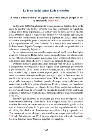 La ﬁlosofía del señor, 12 de diciembre
¡A la ley y al testimonio! Si no dijeren conforme a esto, es porque no les
ha amanecido. Isaías 8:20.
La ﬁlosofía del Señor, claramente bosquejada en su Palabra, debe ser la
regla de nuestra vida. Todo el ser debe estar bajo la dirección de Aquel que
conoce el ﬁn desde el principio. La Biblia y sólo la Biblia debe ser nuestra
guía. Debemos seguir y obedecer los principios viviﬁcadores del cielo, no
sólo nuestras inclinaciones. La sabiduría y el poder de Dios, al obrar sobre
el corazón susceptible, pone la mente y el carácter en armonía con las leyes
y los requerimientos del cielo. Cada uno de nosotros debe estar sometido a
la dirección del Espíritu Santo para comunicar al mundo los grandes hechos
relativos a la verdad y la justicia...
Se nos intima a que toquemos alarma para que el pueblo oiga. Los vigías
no deben fallar ahora. Deben velar y orar, para poder tener una clara noción
de sus obligaciones hacia Aquel que, aunque era el unigénito de Dios, vino a
este mundo para librar a hombres y mujeres de la férula de Satanás.
Debemos instruir y guiar a las almas para que vean en Cristo su ejemplo,
y comprendan sus obligaciones hacia Aquel a quien pertenecen por creación
y por redención. El es Dueño de todo hombre, mujer y niño que viene a
este mundo. Llegó a serlo cuando pagó el precio de la redención. Si los
seres humanos caídos quieren llegar a ser hijos e hijas de Dios mediante su
obediencia voluntaria, serán uno con Cristo. El Salvador los ha comprado al
dar su vida para pagar la deuda del pecado... Los que están verdaderamente
convertidos revelarán la gracia salvadora de Cristo al trabajar por esas almas
enceguecidas por Satanás. Los obreros de Dios deben manifestar mediante su
propia vida el poder de la verdad y la justicia. El mundo pronto tendrá que
comparecer delante del gran Legislador para responder por el quebrantamiento
de su ley...
Tenemos que enarbolar el estandarte que lleva esta inscripción: “Los
mandamientos de Dios y la fe de Jesús”. Este es el gran asunto. No lo perdamos
de vista. Debemos luchar para despertar a los miembros de la iglesia y a los
que no hacen profesión de fe, para que vean los requerimientos de la ley
del cielo y los obedezcan. Tenemos que magniﬁcar la ley y engrandecerla.
Tenemos que despertar a los que están sumidos en un sopor espiritual.—Carta
138, del 12 de diciembre de 1910, dirigida al pastor Starr y Sra., del Sanatorio
Melrose donde el pastor Starr era capellán y evangelista. [354]
367
 
