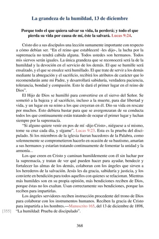 La grandeza de la humildad, 13 de diciembre
Porque todo el que quiera salvar su vida, la perderá; y todo el que
pierda su vida por causa de mí, éste la salvará. Lucas 9:24.
Cristo dio a sus discípulos una lección sumamente importante con respecto
a cómo debían ser. “En el reino que estableceré -les dijo-, la lucha por la
supremacía no tendrá cabida alguna. Todos ustedes son hermanos. Todos
mis siervos serán iguales. La única grandeza que se reconocerá será la de la
humildad y la devoción en el servicio de los demás. El que se humille será
ensalzado, y el que se ensalce será humillado. El que trate de servir a los demás
mediante la abnegación y el sacriﬁcio, recibirá los atributos de carácter que lo
recomendarán ante mi Padre, y desarrollará sabiduría, verdadera paciencia,
tolerancia, bondad y compasión. Esto le dará el primer lugar en el reino de
Dios”.
El Hijo de Dios se humilló para convertirse en el siervo del Señor. Se
sometió a la bajeza y al sacriﬁcio, incluso a la muerte, para dar libertad y
vida, y un lugar en su reino a los que creyeran en él. Dio su vida en rescate
por muchos. Esto debiera bastar para que se avergonzaran de su conducta
todos los que continuamente están tratando de ocupar el primer lugar y luchan
siempre por la supremacía.
“Si alguno quiere venir en pos de mí -dijo Cristo-, niéguese a sí mismo,
tome su cruz cada día, y sígame”. Lucas 9:23. Esta es la prueba del disci-
pulado. Si los miembros de la iglesia fueran hacedores de la Palabra, como
solemnemente se comprometieron hacerlo en ocasión de su bautismo, amarían
a sus hermanos y estarían tratando continuamente de fomentar la unidad y la
armonía...
Los que creen en Cristo y caminan humildemente con él sin luchar por
la supremacía, y tratan de ver qué pueden hacer para ayudar, bendecir y
fortalecer las almas de los demás, colaboran con los ángeles que sirven a
los herederos de la salvación. Jesús les da gracia, sabiduría y justicia, y los
convierte en bendición para todos aquellos con quienes se relacionan. Mientras
más humildes son en su propia opinión, más bendiciones reciben de Dios,
porque éstas no los exaltan. Usan correctamente sus bendiciones, porque las
reciben para impartirlas.
Los ángeles servidores reciben instrucción procedente del trono de Dios
para colaborar con los instrumentos humanos. Reciben la gracia de Cristo
para impartirla a los hombres.—Manuscrito 165, del 13 de diciembre de 1898,
“La humildad: Prueba de discipulado”.[355]
368
 