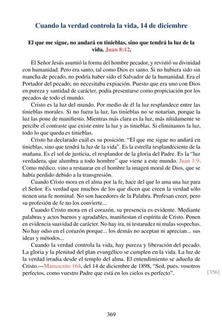 Cuando la verdad controla la vida, 14 de diciembre
El que me sigue, no andará en tinieblas, sino que tendrá la luz de la
vida. Juan 8:12.
El Señor Jesús asumió la forma del hombre pecador, y revistió su divinidad
con humanidad. Pero era santo, tal como Dios es santo. Si no hubiera sido sin
mancha de pecado, no podría haber sido el Salvador de la humanidad. Era el
Portador del pecado; no necesitaba expiación. Puesto que era uno con Dios
en pureza y santidad de carácter, podía presentarse como propiciación por los
pecados de todo el mundo.
Cristo es la luz del mundo. Por medio de él la luz resplandece entre las
tinieblas morales. Si no fuera la luz, las tinieblas no se notarían, porque la
luz las pone de maniﬁesto. Mientras más clara es la luz, más nítidamente se
percibe el contraste que existe entre la luz y as tinieblas. Si eliminamos la luz,
todo lo que queda es tinieblas.
Cristo ha declarado cuál es su posición. “El que me sigue no andará en
tinieblas, sino que tendrá la luz de la vida”. Es la estrella resplandeciente de la
mañana. Es el sol de justicia, el resplandor de la gloria del Padre. Es la “luz
verdadera, que alumbra a todo hombre” que viene a este mundo. Juan 1:9.
Como médico, vino a restaurar en el hombre la imagen moral de Dios, que se
había perdido debido a la transgresión.
Cuando Cristo mora en el alma por la fe, hace del que lo ama una luz para
el Señor. Es verdad que muchos de los que dicen que creen la verdad sólo
tienen una fe nominal. No son hacedores de la Palabra. Profesan creer, pero
su profesión de fe no los convierte...
Cuando Cristo mora en el corazón, su presencia es evidente. Mediante
palabras y actos buenos y agradables, maniﬁestan el espíritu de Cristo. Ponen
en evidencia suavidad de carácter. No hay ira, ni testarudez ni malas sospechas.
No hay odio en el corazón porque... los demás no aceptan ni aprecian... sus
ideas y métodos...
Cuando la verdad controla la vida, hay pureza y liberación del pecado.
La gloria y la plenitud del plan evangélico se cumplen en la vida. La luz de
la verdad irradia desde el templo del alma. El entendimiento se adueña de
Cristo.—Manuscrito 164, del 14 de diciembre de 1898, “Sed, pues, vosotros
perfectos, como vuestro Padre que está en los cielos es perfecto”. [356]
369
 